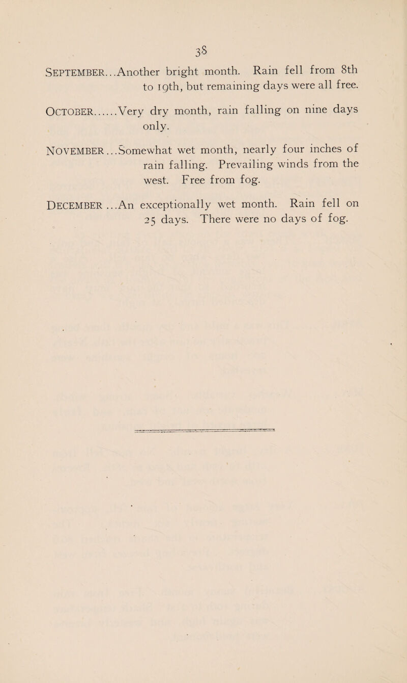 SEPTEMBER.. .Another bright month. Rain fell from 8th to 19th, but remaining days were all free. OCTOBER.Very dry month, rain falling on nine days only. NOVEMBER.. .Somewhat wet month, nearly four inches of ram falling. Prevailing winds from the west. Free from fog. DECEMBER ...An exceptionally wet month. Rain fell on 25 days. There were no days of fog.