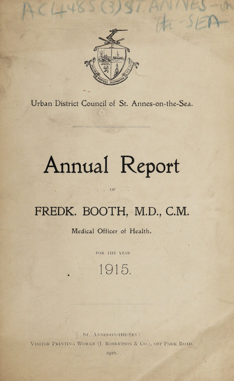 Urban District Council of St. Annes-on-the-Sea. Annual Report . . OF . . FREDK. BOOTH, M.D., C.M. Medical Officer of Health, FOR IlJl'; YICAR 1915. . vSt. ; \'iSi'r<jR Printing Works (J. Rorfrtso.x & Co.), off Park Road. 1916. ^ .