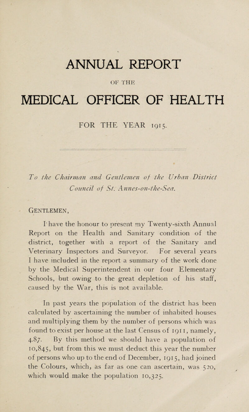 OF THE MEDICAL OFFICER OF HEALTH FOR THE YEAR 1915. To the Chairman and Gentlemen of the Urban District Co2tncil of St. Annes-on-the-Sea. Gentlemen, I'have the honour to present my Twenty-sixth Annual Report on the Health and Sanitary condition of the district, together with a report of the Sanitary and Veterinary Inspectors and Surveyor. For several years I have included in the report a summary of the work done by the Medical Superintendent in our four Elementary Schools, but owing to the great depletion of his staff, caused by the War, this is not available. In past years the population of the district has been calculated by ascertaining the number of inhabited houses and multiplying them by the number of persons which was found to exist per house at the last Census of 1911, namely, 4.87. By this method we should have a population of 10,845, but from this we must deduct this year the number of persons who up to the end of December, 1915, had joined the Colours, which, as far as one can ascertain, was 520, which would make the population 10,325.