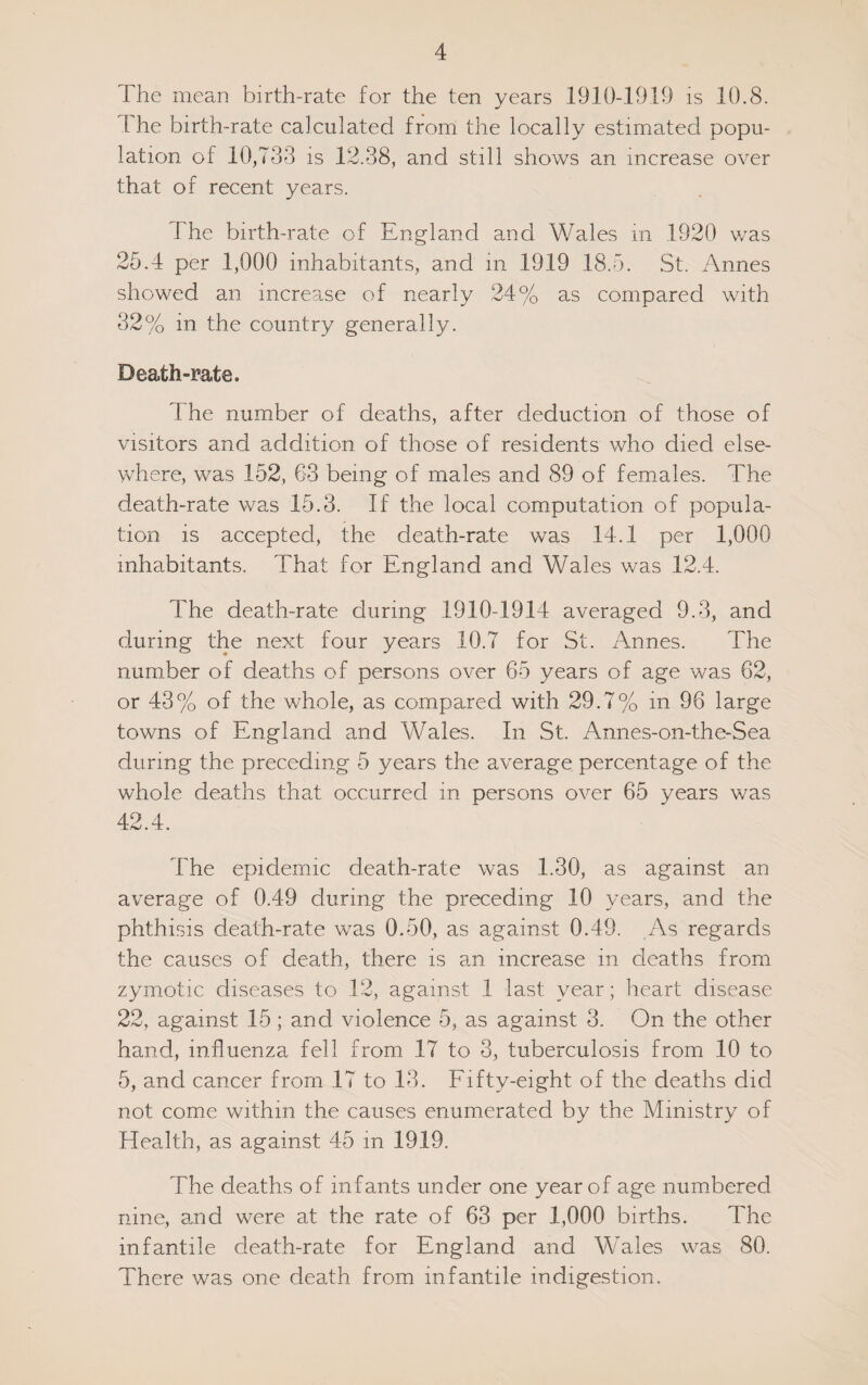 The mean birth-rate for the ten years 1910-1919 is 10.8. I he birth-rate calculated from the locally estimated popu¬ lation of 10,733 is 12.38, and still shows an increase over that of recent years. The birth-rate of England and Wales m 1920 v/as 25.4 per 1,000 inhabitants, and in 1919 18.5. St. Annes showed an increase of nearly 24% as compared with 32% in the country generally. Death-mte. The number of deaths, after deduction of those of visitors and addition of those of residents who died else¬ where, was 152, 63 being of males and 89 of females. The death-rate was 15.3. If the local computation of popula¬ tion is accepted, the death-rate was 14.1 per 1,000 inhabitants. That for England and Wales was 12.4. The death-rate during 1910-1914 averaged 9.3, and during the next four years 10.7 for St. Annes. The number of deaths of persons over 65 years of age was 62, or 43% of the whole, as compared with 29.7% in 96 large towns of England and Wales. In St. Annes-on-the-Sea during the preceding 5 years the average percentage of the whole deaths that occurred m persons over 65 years was 42.4. The epidemic death-rate was 1.30, as against an average of 0.49 during the preceding 10 years, and the phthisis death-rate was 0.50, as against 0.49. As regards the causes of death, there is an increase in deaths from zymotic diseases to 12, against 1 last year; heart disease 22, against 15; and violence 5, as against 3. On the other hand, influenza fell from 17 to 3, tuberculosis from 10 to 5, and cancer from 17 to 13. Eifty-eight of the deaths did not come within the causes enumerated by the Ministry of Health, as against 45 in 1919. The deaths of infants under one year of age numbered nine, amd were at the rate of 63 per 1,000 births. The infantile death-rate for England and Wales was 80. There was one death from infantile indigestion.