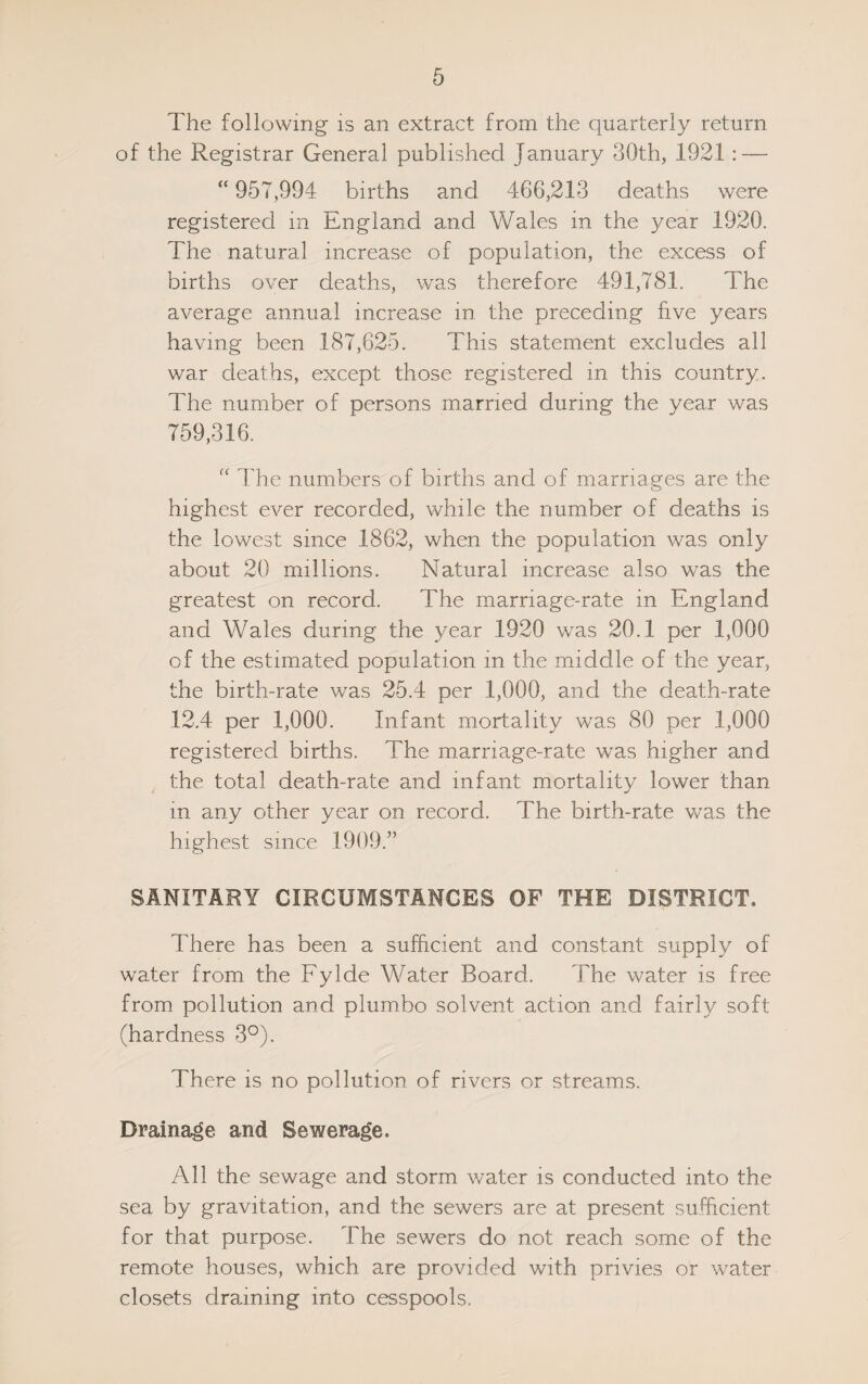 The following is an extract from the quarterly return of the Registrar General published January 30th, 1921: — “ 957,994 births and 466,213 deaths were registered in England and Wales in the year 1920. The natural increase of population, the excess of births over deaths, was therefore 491,781. The average annual increase in the preceding five years having been 187,625. This statement excludes all war deaths, except those registered in this country. The number of persons married during the year was 759,316. “ The numbers of births and of marriages are the highest ever recorded, while the number of deaths is the lowest since 1862, when the population was only about 20 millions. Natural increase also was the greatest on record. The marriage-rate in England and Wales during the year 1920 was 20.1 per 1,000 of the estimated population in the middle of the year, the birth-rate was 25.4 per 1,000, and the death-rate 12.4 per 1,000. Infant mortality was 80 per 1,000 registered births. The marriage-rate was higher and the total death-rate and infant mortality lower than in any other year on record. The birth-rate was the highest since 1909.” SANITARY CIRCUMSTANCES OF THE DISTRICT. There has been a sufficient and constant supply of water from the Fylde Water Board. The water is free from pollution and plumbo solvent action and fairly soft (hardness 3°). There is no pollution of rivers or streams. Drainage and Sewerage. All the sewage and storm water is conducted into the sea by gravitation, and the sewers are at present sufficient for that purpose. The sewers do not reach some of the remote houses, which are provided with privies or water closets draining into cesspools.