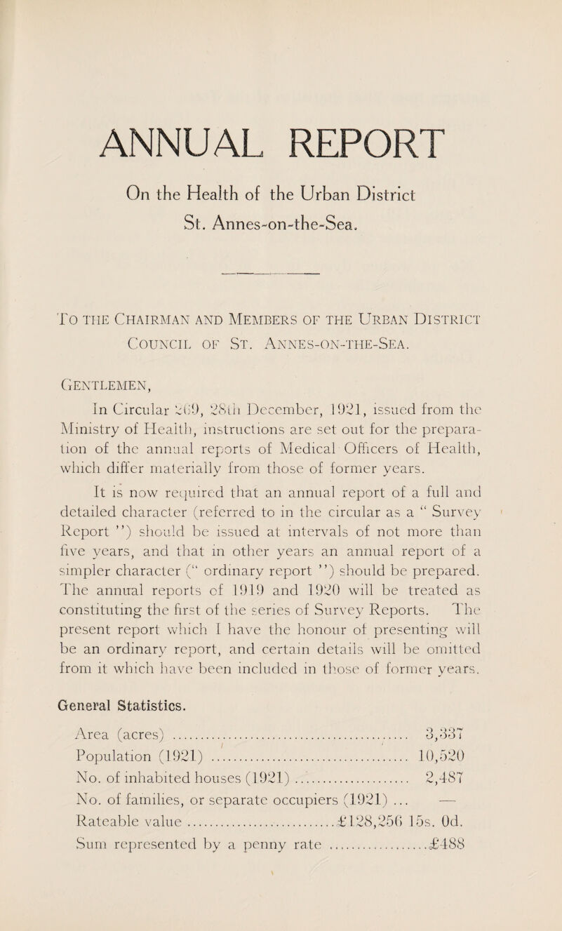 ANNUAL REPORT On the Health of the Urban District St. Annes-on-the-Sea, To THE Chairman and Members of the Urban District Council of St. Annes-on-the-Sea. Gentlemen, In Circular LiD, CcSiii December, 1921, issued from the Almistry of Health, instructions are set out for the prepara¬ tion of the annual reports of Medical Officers of Healtli, which differ materially from those of former years. It IS now reijuired that an annual report of a full and detailed character (referred to in the circular as a “ Survey Report ”) should be issued at intervals of not more than five years, and that in other years an annual report of a simpler character (“ ordinary report ”) should be prepared. The annual reports of 1919 and 1920 will be treated as constituting the first of the series of Survey Reports. The present report which I have the honour of presenting will be an ordinary report, and certain details will be omitted from it which have been included m th.ose of former years. General Statistics. y\rea (acres) . 3,237 Population (1921) . 10,520 No. of inhabited houses (1921). 2,387 No. of families, or separate occupiers (1921) ... — Rateable value.£128,250 15s. Od. Sum represented by a penny rate .£488