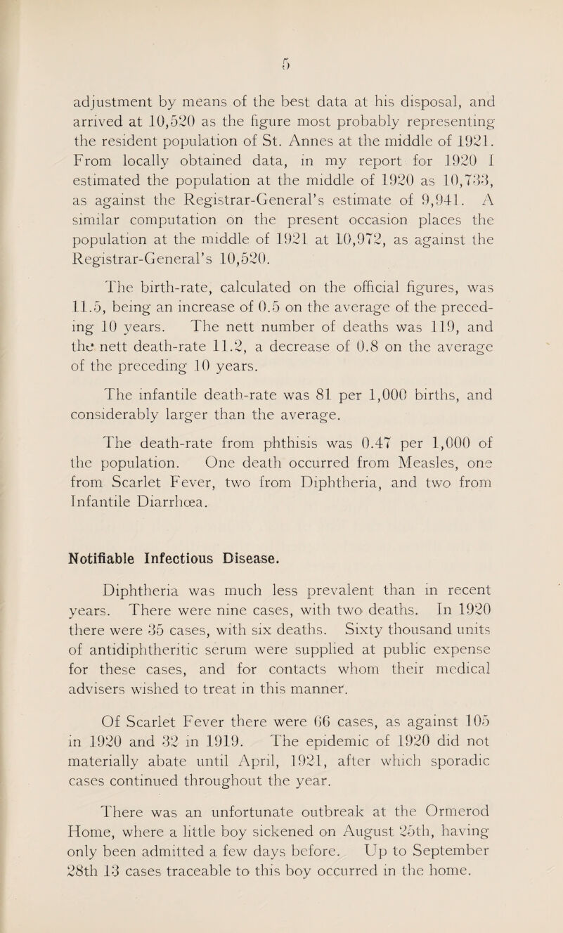 adjustment by means of the best data at his disposal, and arrived at 10,520 as the figure most probably representing the resident population of St. Annes at the middle of 1921. From locally obtained data, m my report for 1920 1 estimated the population at the middle of 1920 as 10,700, as against the Registrar-General’s estimate ol 9,9-11. A similar computation on the present occasion places the population at the middle of 1921 at 10,972, as against the Registrar-General’s 10,520. The birth-rate, calculated on the official figures, was 11.5, being an increase of 0.5 on the average of the preced¬ ing 10 3mars. The nett number of deaths was 119, and the nett death-rate 11.2, a decrease of 0.8 on the average of the preceding 10 years. The infantile death-rate was 81 per 1,000 births, and considerably larger than the average. The death-rate from phthisis was 0.47 per 1,000 ol the population. One death occurred from Measles, one from Scarlet Fever, two from Diphtheria, and two from Infantile Diarrhoea. Notifiable Infectious Disease. Diphtheria was much less prevalent than m recent years. There were nine cases, with twO' deaths. In 1920 there were 35 cases, with six deaths. Sixty thousand units of antidiphtheritic serum were supplied at public expense for these cases, and for contacts whom their medical advisers wished to treat in this manner. Of Scarlet Fever there were 06 cases, as against 105 in 1920 and 32 in 1919. The epidemic of 1920 did not materially abate until April, 1921, after which sporadic cases continued throughout the year. There was an unfortunate outbreak at the Ormerod Home, where a little boy sickened on August 25th, having- only been admitted a few days before. Up to September 28th 13 cases traceable tO' this boy occurred in the home.
