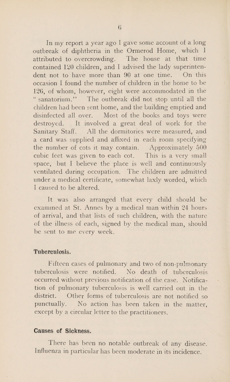 In my report a year ago I gave some account of a long- outbreak of diphtheria m the Ormerod Home, which 1 attributed to overcrowding. The house at that time contained 120 children, and I advised the lady superinten¬ dent not to have more than 90 at one time. On this occasion I found the number of children in the home to be 120, of whom, however, eight were accommodated in the ‘‘ sanatorium.” The outbreak did not stop until all the children had been sent home, and the building emptied and disinfected all over. Most of the books and toys were destroyed. It involved a great deal of work for the Sanitary Staff. All the dormitories were measured, and a card was supplied and affixed in each room specifymg the number of cots it may contain. Approximately 500 cubic feet was given to each cot. This is a very small space, but I believe the place is well and continuously ventilated during occupation. The children are admitted under a medical certihcate, somewhat laxly worded, whicli 1 caused to be altered. It was also arranged that every child should be examined at St. Annes by a medical man within 24 hours of arrival, and that lists of such children, with the nature of the illness of each, signed by the medical man, should be sent to me every week. Tuberculosis. Fifteen cases of pulmonary and two of non-pulmmnarv tuberculosis were notified. No' death of tuberculosis occurred without previous notification of the case. Notifica¬ tion of pulmonary tuberculosis is well carried out m the district. Other forms of tuberculosis are not notified so piunctually. No' action has been taken in the matter, except by a circular letter to the practitioners. Causes of Sickness. There has been no notable outbreak of any disease. Influenza m jiarticufar has been moderate in its incidence.