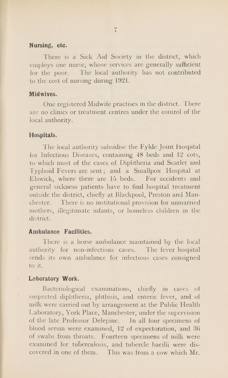 Nursing, etc. There is a Sick Aid Society in tlie district, which employs one nurse, whose services are generally sufficient for the poor. d'he local authority has not contributed to the cost of nursing during 1921. Midwives. One registered Midwife practises in the district, i'here are no clinics or treatment centres under the control of the local authority. Hospitals. Tlie local authority subsidise the Fylde Joint hlospital for infectious Diseases, containing 48 beds and 12 cots, to which most of the cases of Diphtheria and Scarlet and Typhoid Fevers are sent; and a Smallpox Hospital at Elswick, where there are 15 beds. For accidents and general sickness patients have to find hospital treatment outside the district, chiefly at Blackpool, Preston and Man¬ chester. I'here is no institutional provision for unmarried mothers, illegitimate infants, or homeless children m the district. Ambulance Facilities. There is a horse ambulance maintained by the local authority for non-mfectious cases. The fever liospital sends its own ambulance for infectious cases consigned to it. Laboratory Work. Bacteriological examinations, chiefly in eases of suspected diphtheria, phthisis, and enteric fever, and of milk were carried out by arrangement at the Public Health Laboratory, York Place, Manchester, under the supervision of the late Professor Delepine. In all four specimens of blood serum were examined, 12 of expectoration, and 46 of swabs from throats. Fourteen specimens of milk were examined for tuberculosis, and tubercle bacilli were dis¬ covered in one of them. This was from a cow wliich Mr.