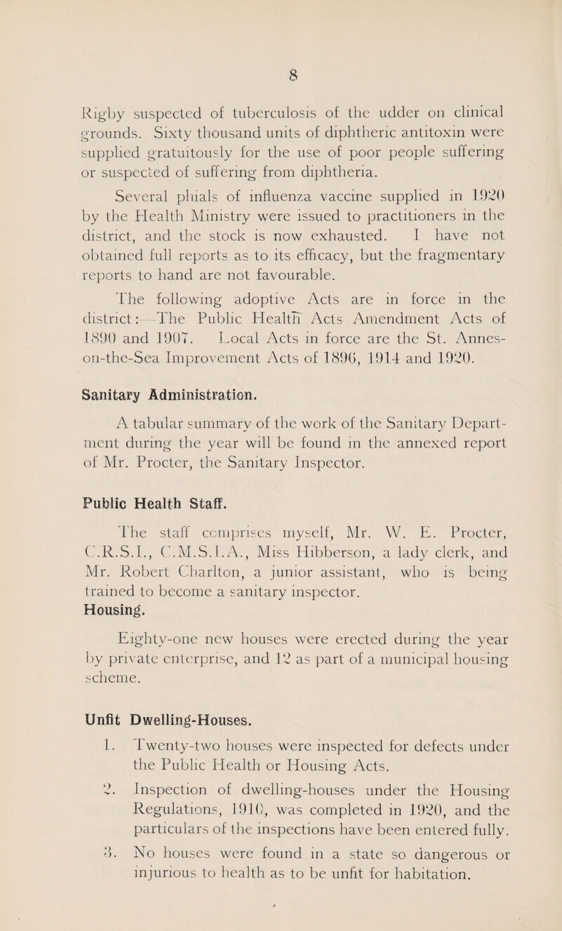 Rigby suspected of tuberculosis of the udder on clinical grounds. Sixty thousand units of diphtheric antitoxin were supplied gratuitously for the use of poor people suffering or suspected of suffering from diphtheria. Several phials of influenza vaccine supplied in 1920 by the Health Ministry were issued tO' practitioners in the district, and the stock is now exhausted. I have not obtained full reports as to its efficacy, but the fragmentary reports to hand are not favourable. The following adoptive Acts are in force in the district:—The Public HealtTi Acts Amendment Acts of 1890 and 1907. Local Acts m force are the St. Annes- on-the-Sea Improvement Acts of 189G, 1914 and 1920. Sanitary Administration. A tabular summary of the work of the Sanitary Depart¬ ment during the year will be found m the annexed report of Mr. Procter, the Sanitary Inspector. Public Health Staff. The staff ccmprises myself, Mr. W. E. Procter, C'.R.S.I., C.M.S.I.A., Miss Hibberson, a lady clerk, and Mr. Robert Charlton, a junior assistant, who is being trained to become a sanitary inspector. Housing. Eighty-one new houses were erected during the year liy prnmte enterprise, and 12 as part of a municipal housing scheme. Unfit Dwelling-Houses. 1. Twenty-two houses were inspected for defects under the Public Health or Housing Acts. 2. Inspection of dwelling-houses under the Housing Regulations, 1910, was completed m 1920, and the particulars of the inspections have been entered fully. 8. No houses were found in a state so dangerous or injurious to health as to be unfit for habitation.