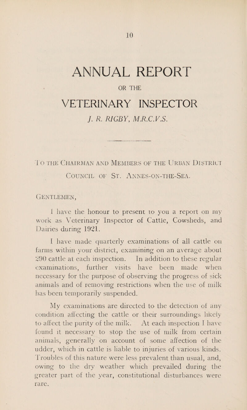 ANNUAL REPORT OR THE VETERINARY INSPECTOR J. R. RIGBY, MKCAYS. 10 THE Chairman and Members of the Urban District Council of St. Annes-on-the-Sea. (A^ntlemen, 1 have the honour to present to you a report on niy work as Veterinary Inspector of Cattle, Cowsheds, and Dairies during 1921. I have made quarterly examinations of all cattle on farms within your district, examining on an average about 290 cattle at each inspection. In addition to these regular examinations, further visits have been made when necessary for the purpose of observing the progress of sick animals and of removing restrictions when the use ol milk has been temporarily suspended. My examinations are directed to* the detection of any condition affecting the cattle or their surroundings likely to affect the purity of the milk. At each inspection I have found it necessary to stop the use of milk from certain animals, generally on account of some affection of the udder, which in cattle is liable to injuries of various kinds. Troubles of this nature were less prevalent than usual, and, owing to the dry weather which prevailed during the greater part of the year, constitutional disturbances were rare.