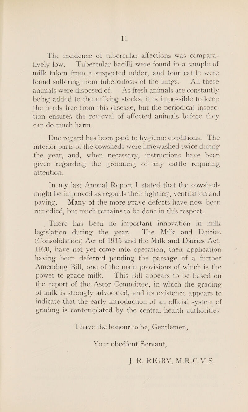 The incidence of tubercular affections was compara¬ tively low. Tubercular bacilli were found in a sample of milk taken from a suspected udder, and four cattle were found suffering from tuberculosis of the lungs. All these animals were disposed of. As fresh animals are constantly lieing added to the milking stocks, it is impossible to keep the herds free from this disease, but the periodical inspec¬ tion ensures the removal of affected animals before they can do much harm. Due regard has been paid to hygienic conditions. The interior parts of the cowsheds were limewashed twice during the year, and, when necessary, instructions have been given regarding the grooming of any cattle re(|uiring attention. In my last Annual Report I stated that the cowsheds might be improved as regards their lighting, ventilation and paving. Many of the more grave defects have now been remedied, but much remains to^ be done in this respect. There has been no important innovation in milk legislation during the year. The Milk and Dairies (Consolidation) Act of lOlh and the Milk and Dairies Act, 1920, have not yet come intO' operation, their application having been deferred pending the passage of a furtiier Amending Bill, one of the main provisions of which is the power to grade milk. This Bill appears to be based on the report of the Astor Committee, in which the grading ol milk is strongly advocated, and its existence appears to indicate that the early introduction of an official system of grading is contemplated by the central health authorities I have the honour to be. Gentlemen, Your obedient Servant, J. R. RIGBY, M.R.C.V.S.