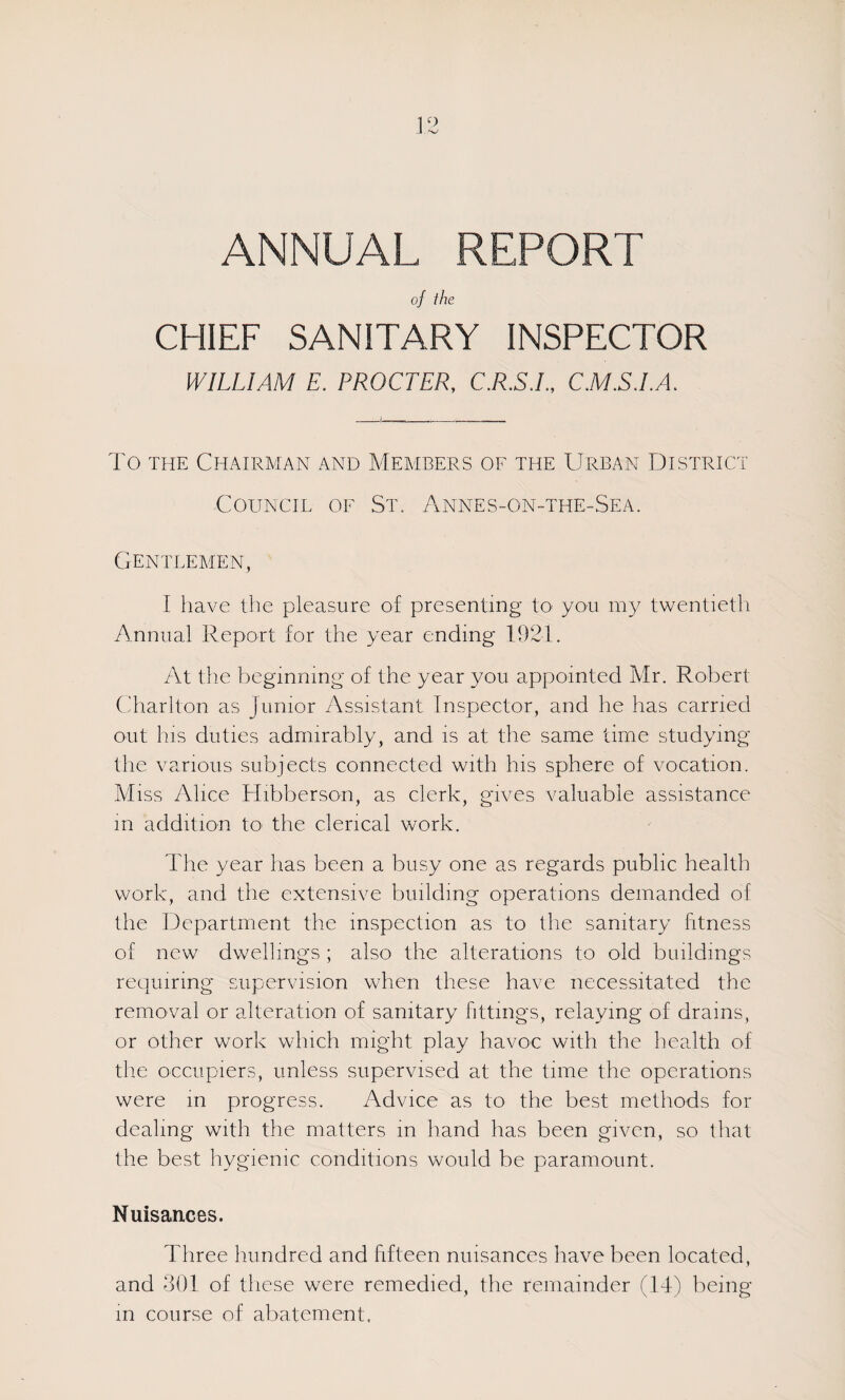 ANNUAL REPORT of the CHIEF SANITARY INSPECTOR WILLIAM E. PROCTER, C.R.S.I., CMS.I.A. To THE Cl-LHRMAN AND MEMBERS OF THE URBAN DISTRICT Council of St. Annes-on-the-Sea. Gentlemen, I have the pleasure of presenting tO' you my twentieth Annual Report for the year ending 1921. At the beginning of the year you appointed Mr. Robert Charlton as junior Assistant Inspector, and he has carried out his duties admirably, and is at the same time studying the various subjects connected with his sphere of vocation. Miss Alice Hibberson, as clerk, gives valuable assistance in addition tO' the clerical work. The year has been a busy one as regards public health work, and the extensive building operations demanded of the Department the inspection as to the sanitary fitness of new dwellings ; also the alterations to old buildings requiring supervision when these have necessitated the removal or alteration of sanitary fittings, relaying of drains, or other work which might play havoc with the health of the occupiers, unless supervised at the time the operations were m progress. Advice as to the best methods for dealing with the matters in hand has been given, so that the best hygienic conditions would be paramount. Nuisances. Three hundred and fifteen nuisances have been located, and 301 of these were remedied, the remainder (14) being in course of abatement.