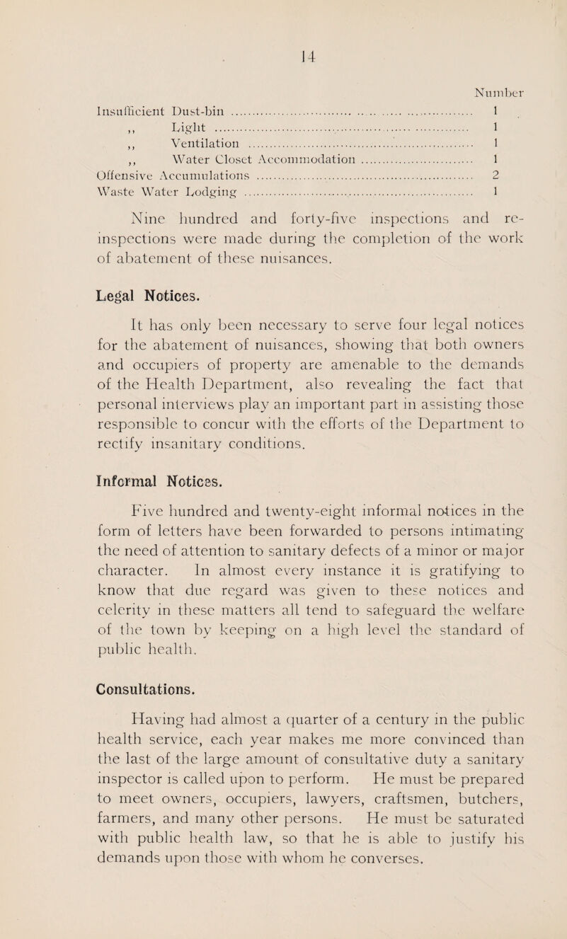 Number Insui'licient Dust-bin . 1 M Light .,... 1 ,, Ventilation . 1 ,, Water Closet Accommodation . 1 Offensive Accumulations . 2 Waste Water Lodging . 1 Nine hundred and forty-live inspections and re- inspections were made during the completion of the work of abatement of these nuisances. Le^^al Notices. It has only been necessary to serve four legal notices for the abatement of nuisances, showing that both owners and occupiers of property are amenable to the demands of the Health Department, also revealing the fact that personal interviews play an important part in assisting those responsible to concur with the efforts of the Department to rectify insanitary conditions. Informal Notices. Five hundred and twenty-eight informal notices in the form of letters have been forwarded to persons intimating the need of attention to sanitary defects of a minor or major character. In almost every instance it is gratifying to know that due regard was given tO' these notices and celerity in these matters all tend to safeguard the welfare of the town by keeping on a high level the standard of public health. Consultations. Having had almost a (piarter of a century in the public health service, each year makes me more convinced than the last of the large amount of consultative duty a sanitary inspector is called upon to perform. He must be prepared to meet owners, occupiers, lawyers, craftsmen, butchers, farmers, and many other persons. He must be saturated with public health law, so that he is able to justify his demands upon those with whom he converses.