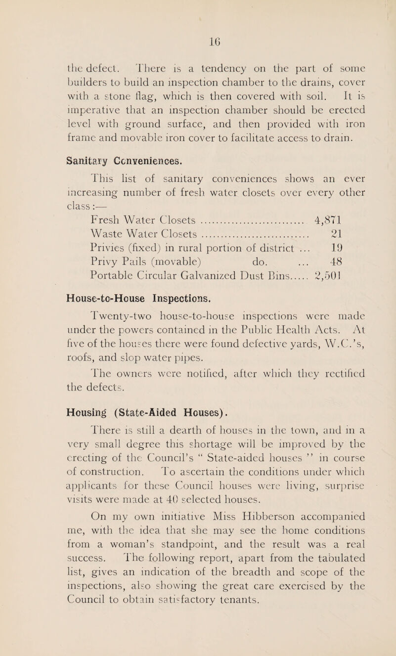 IG ihc defect. d'here is a tendency on the part of some builders to build an inspection chamber to the drains, cover with, a stone flag, which is then covered with soil. ft is imperative that an inspection chamber should be erected level with ground surface, and then provided with iron frame and movable iron cover to facilitate access to drain. Sanitary CcnYeniences. This list of sanitary conveniences shows an ever increasing number of fresh water closets over every other class :— Fresh Water Closets . 4,8T1 Waste Water Closets . 21 Privies (fixed) m rural portion of district ... 19 Privy Pails (movable) do. ... 48 Portable Circular Galvanized Dust Bins. 2,601 House-tCi-House Inspections. Twenty-two house-to-house inspections were made under the powers contained m the Public Health Acts. At five of the houses there were found defective yards, W.C.’s, roofs, and slop water pipes. The owners were notified, after wliicli they rectified the defects. Housing (State-Aided Houses). There is still a dearth of houses in the town, and m a very small degree this shortage will be improved by the erecting of the Council’s “ State-aided houses ” m course of construction. To ascertain the conditions under which aiiplicants for these Council houses were living, surprise visits were made at 40 selected houses. On my own initiative Miss Hibberson aeeompanied me, with the idea that she may see the home conditions from a woman’s standpoint, and the result was a real sueeess. The following report, apart from the tabulated list, gives an indication of the breadth and scope of the inspections, also showing the great care exercised by the Council to obtain satisfactory tenants.