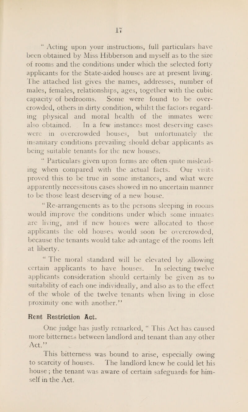 “ Acting upon 3^our instructions, full particulars have been obtained by Miss Hibberson and myself as to the size of rooms and the conditions under which the selected forty applicants for the State-aided houses are at present living. The attached list gives the names, addresses, number of males, females, relationships, ages, together with the cubic capacity of bedrooms. Some were found tO' be over¬ crowded, others m dirty condition, whilst the factors regard¬ ing physical and moral health of the inmates were also obtained. In a few instances most deserving cases were m overcrowded houses, but unfortunately rlie insanitary conditions prevailing should debar applicants as being suitable tenants for the new houses. Particulars given upon forms are often quite mislead¬ ing when compared with the actual facts. Our visits proved this to be true in some instances, and what were apparently necessitous cases showed in nO' uncertain manner to be those least deserving of a new house. “ Re-arrangements as to the persons sleeping m rooms would improve the conditions under which some inmates arc living, and if new houses were allocated to those applicants ibc old houses would soon be overcrowded, because the tenants would take advantage of the rooms left at liberty. The moral standard will be elevated by allowing certain applicants to have houses. In selecting twelve applicants consideration should certainly be given as lo suitability of each one individually, and also as to the effect of the whole of the twelve tenants when living in close proximity one with another.” Rent Restriction Act. One judge has justly remarked, “ This Act has caused more bitterness between landlord and tenant than any other Act.” This bitterness was bound tO' arise, especially owing to scarcity of houses. The landlord knew he could let his house ; the tenant was aware of certain safeguards for him¬ self in the Act.
