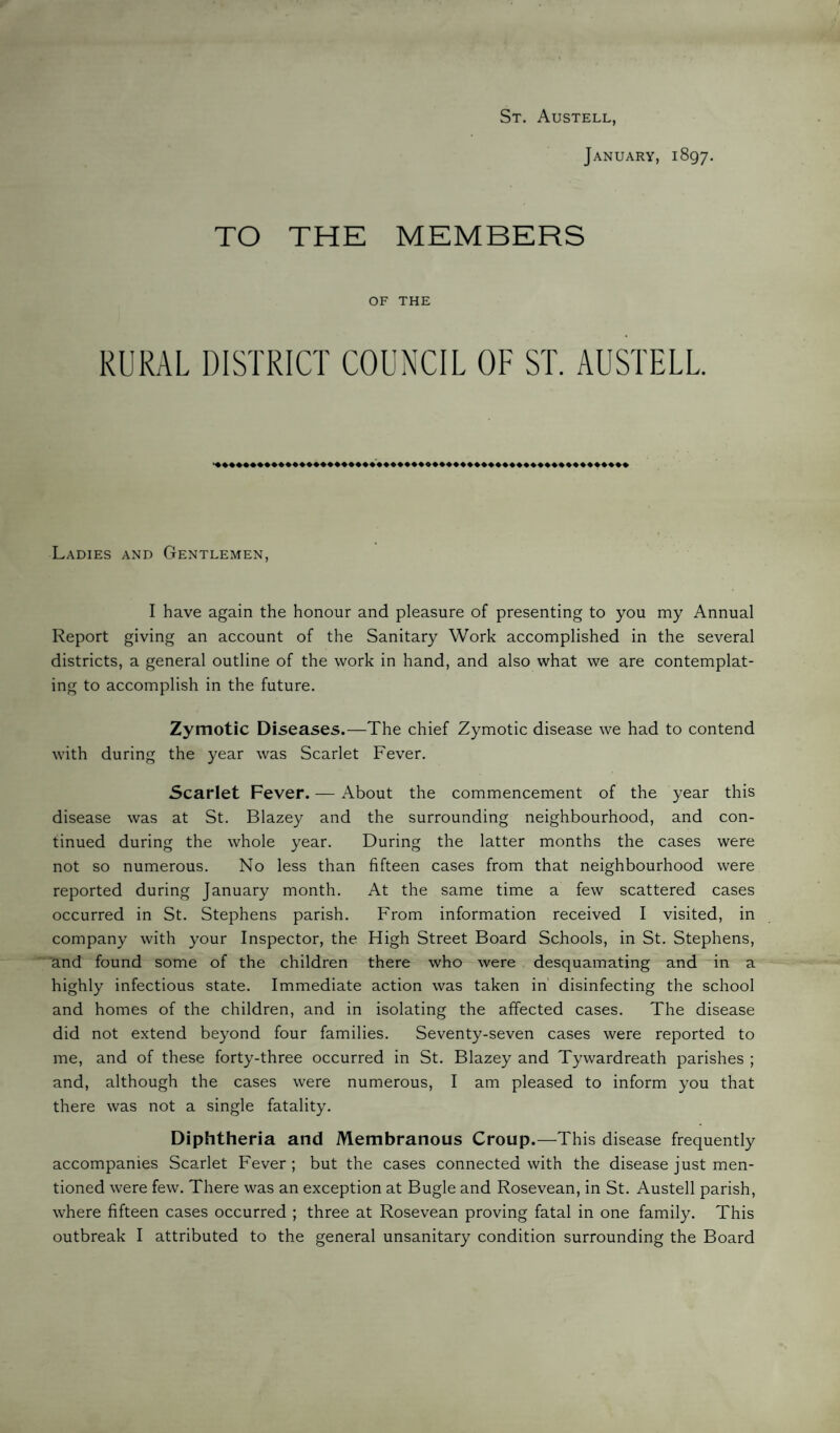 St. Austell, January, 1897. TO THE MEMBERS OF THE RURAL DISTRICT COUNCIL OF ST. AUSTELL. Ladies and Gentlemen, I have again the honour and pleasure of presenting to you my Annual Report giving an account of the Sanitary Work accomplished in the several districts, a general outline of the work in hand, and also what we are contemplat¬ ing to accomplish in the future. Zymotic Diseases.—The chief Zymotic disease we had to contend with during the year was Scarlet Fever. Scarlet Fever. — About the commencement of the year this disease was at St. Blazey and the surrounding neighbourhood, and con¬ tinued during the whole year. During the latter months the cases were not so numerous. No less than fifteen cases from that neighbourhood were reported during January month. At the same time a few scattered cases occurred in St. Stephens parish. From information received I visited, in company with your Inspector, the High Street Board Schools, in St. Stephens, and found some of the children there who were desquamating and in a highly infectious state. Immediate action was taken in' disinfecting the school and homes of the children, and in isolating the affected cases. The disease did not extend beyond four families. Seventy-seven cases were reported to me, and of these forty-three occurred in St. Blazey and Tywardreath parishes ; and, although the cases were numerous, I am pleased to inform you that there was not a single fatality. Diphtheria and Membranous Croup.—This disease frequently accompanies Scarlet Fever ; but the cases connected with the disease just men¬ tioned were few. There was an exception at Bugle and Rosevean, in St. Austell parish, where fifteen cases occurred ; three at Rosevean proving fatal in one family. This outbreak I attributed to the general unsanitary condition surrounding the Board