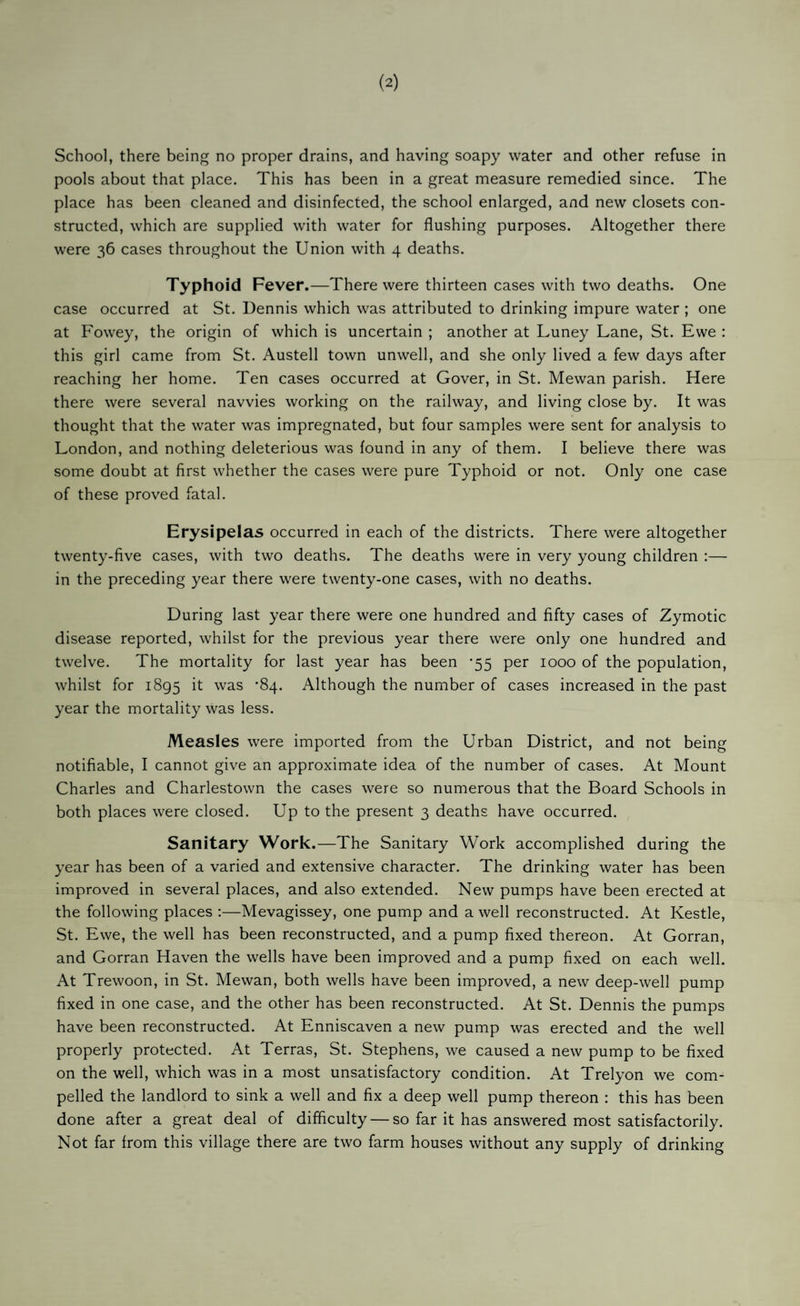 School, there being no proper drains, and having soapy water and other refuse in pools about that place. This has been in a great measure remedied since. The place has been cleaned and disinfected, the school enlarged, and new closets con¬ structed, which are supplied with water for flushing purposes. Altogether there were 36 cases throughout the Union with 4 deaths. Typhoid Fever.—There were thirteen cases with two deaths. One case occurred at St. Dennis which was attributed to drinking impure water ; one at Fowey, the origin of which is uncertain ; another at Luney Lane, St. Ewe : this girl came from St. Austell town unwell, and she only lived a few days after reaching her home. Ten cases occurred at Cover, in St. Mewan parish. Here there were several navvies working on the railway, and living close by. It was thought that the water was impregnated, but four samples were sent for analysis to London, and nothing deleterious was found in any of them. I believe there was some doubt at first whether the cases were pure Typhoid or not. Only one case of these proved fatal. Erysipelas occurred in each of the districts. There were altogether twenty-five cases, with two deaths. The deaths were in very young children :— in the preceding year there were twenty-one cases, with no deaths. During last year there were one hundred and fifty cases of Zymotic disease reported, whilst for the previous year there were only one hundred and twelve. The mortality for last year has been -55 per 1000 of the population, whilst for 1895 it was ‘84. Although the number of cases increased in the past year the mortality was less. Measles were imported from the Urban District, and not being notifiable, I cannot give an approximate idea of the number of cases. At Mount Charles and Charlestown the cases were so numerous that the Board Schools in both places were closed. Up to the present 3 deaths have occurred. Sanitary Work.—The Sanitary Work accomplished during the year has been of a varied and extensive character. The drinking water has been improved in several places, and also extended. New pumps have been erected at the following places :—Mevagissey, one pump and a well reconstructed. At Kestle, St. Ewe, the well has been reconstructed, and a pump fixed thereon. At Gorran, and Gorran Haven the wells have been improved and a pump fixed on each well. At Trewoon, in St. Mewan, both wells have been improved, a new deep-well pump fixed in one case, and the other has been reconstructed. At St. Dennis the pumps have been reconstructed. At Enniscaven a new pump was erected and the well properly protected. At Terras, St. Stephens, we caused a new pump to be fixed on the well, which was in a most unsatisfactory condition. At Trelyon we com¬ pelled the landlord to sink a well and fix a deep well pump thereon : this has been done after a great deal of difficulty — so far it has answered most satisfactorily. Not far from this village there are two farm houses without any supply of drinking
