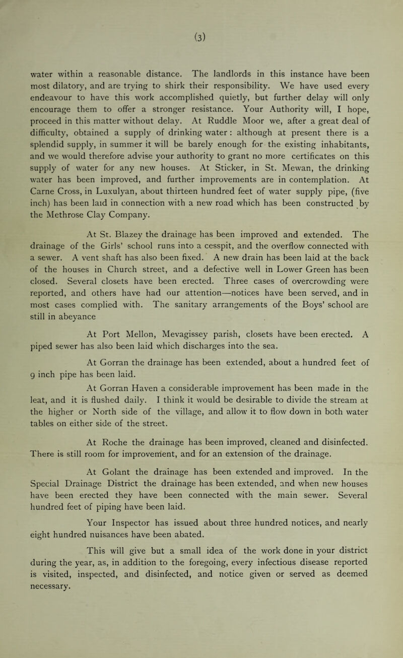 (3) water within a reasonable distance. The landlords in this instance have been most dilatory, and are trying to shirk their responsibility. We have used every endeavour to have this work accomplished quietly, but further delay will only encourage them to offer a stronger resistance. Your Authority will, I hope, proceed in this matter without delay. At Ruddle Moor we, after a great deal of difficulty, obtained a supply of drinking water : although at present there is a splendid supply, in summer it will be barely enough for the existing inhabitants, and we would therefore advise your authority to grant no more certificates on this supply of water for any new houses. At Sticker, in St. Mewan, the drinking water has been improved, and further improvements are in contemplation. At Came Cross, in Luxulyan, about thirteen hundred feet of water supply pipe, (five inch) has been laid in connection with a new road which has been constructed by the Methrose Clay Company. At St. Blazey the drainage has been improved and extended. The drainage of the Girls’ school runs into a cesspit, and the overflow connected with a sewer. A vent shaft has also been fixed. A new drain has been laid at the back of the houses in Church street, and a defective well in Lower Green has been closed. Several closets have been erected. Three cases of overcrowding were reported, and others have had our attention—notices have been served, and in most cases complied with. The sanitary arrangements of the Boys’ school are still in abeyance At Port Mellon, Mevagissey parish, closets have been erected. A piped sewer has also been laid which discharges into the sea. At Gorran the drainage has been extended, about a hundred feet of 9 inch pipe has been laid. At Gorran Haven a considerable improvement has been made in the leat, and it is flushed daily. I think it would be desirable to divide the stream at the higher or North side of the village, and allow it to flow down in both water tables on either side of the street. At Roche the drainage has been improved, cleaned and disinfected. There is still room for improvement, and for an extension of the drainage. At Golant the drainage has been extended and improved. In the Special Drainage District the drainage has been extended, and when new houses have been erected they have been connected with the main sewer. Several hundred feet of piping have been laid. Your Inspector has issued about three hundred notices, and nearly eight hundred nuisances have been abated. This will give but a small idea of the work done in your district during the year, as, in addition to the foregoing, every infectious disease reported is visited, inspected, and disinfected, and notice given or served as deemed necessary.