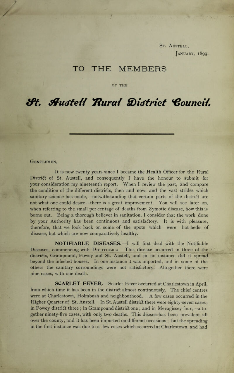 St. Austell, January, 1899, TO THE MEMBERS OF THE iPt, Tiurai Sbidfricf *€ounei{» Gentlemen, It is now twenty years since I became the Health Officer for the Rural Distridl of St. Austell, and consequently I have the honour to submit for your consideration my nineteenth report. When I review the past, and compare the condition of the different distri6f;s, then and now, and the vast strides which sanitary science has made,—notwithstanding that certain parts of the district are not what one could desire—there is a great improvement. You will see later on, when referring to the small per centage of deaths from Zymotic disease, how this is borne out. Being a thorough believer in sanitation, I consider that the work done by your Authority has been continuous and satisfa6tory. It is with pleasure, therefore, that we look back on some of the spots which were hot-beds of disease, but which are now comparatively healthy. NOTIFIABLE DISEASES.—I will first deal with the Notifiable Diseases, commencing with Diphtheria. This disease occurred in three of the distridfs, Grampound, Fowey and St. Austell, and in no instance did it spread beyond the infe6led houses. In one instance it was imported, and in some of the others the sanitary surroundings were not satisfadfory. Altogether there were nine cases, with one death. SCARLET FEVER. —Scarlet Fever occurred at Charlestown in April, from which time it has been in the distridf almost continuously. The chief centres were at Charlestown, Holmbush and neighbourhood. A few cases occurred in the Higher Quarter of St. Austell. In St. Austell distridl there were eighty-seven cases; in Fowey distridf three ; in Grampound distridf one ; and in Mevagissey four,—alto¬ gether ninety-five cases, with only two deaths. This disease has been prevalent all over the county, and it has been imported on different occasions ; but the spreading in the first instance was due to a few cases which occurred at Charlestown, and had