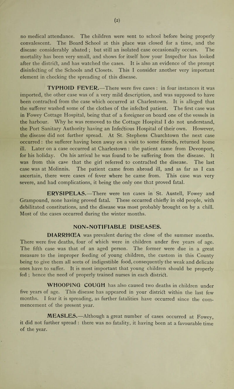 no medical attendance. The children were sent to school before being properly convalescent. The Board School at this place was closed for a time, and the disease considerably abated ; but still an isolated case occasionally occurs. The mortality has been very small, and shows for itself how your Inspector has looked after the distridl, and has watched the cases. It is also an evidence of the prompt disinfefling of the Schools and Closets. This I consider another very important element in checking the spreading of this disease. TYPHOID FEVER.—There were five cases : in four instances it was imported, the other case was of a very mild description, and was supposed to have been contracted from the case which occurred at Charlestown. It is alleged that the sufferer washed some of the clothes of the infe6led patient. The first case was in Fowey Cottage Hospital, being that of a foreigner on board one of the vessels in the harbour. Why he was removed to the Cottage Hospital I do not understand, the Port Sanitary Authority having an Infedtious Hospital of their own. However, the disease did not further spread. At St. Stephens Churchtown the next case occurred : the sufferer having been away on a visit to some friends, returned home ill. Later on a case occurred at Charlestown : the patient came from Devonport, for his holiday. On his arrival he was found to be suffering from the disease. It was from this case that the girl referred to contracted the disease. The last case was at Molinnis. The patient came from abroad ill, and as far as I can ascertain, there were cases of fever where he came from. This case was very severe, and had complications, it being the only one that proved fatal. ERYSIPELAS .—There were ten cases in St. Austell, Fowey and Grampound, none having proved fatal. These occurred chiefly in old people, with debilitated constitutions, and the disease was most probably brought on by a chill. Most of the cases occurred during the winter months. NON = NOTIFIABLE DISEASES. DIARRHOEA was prevalent during the close of the summer months. There were five deaths, four of which were in children under five years of age. The fifth case was that of an aged person. The former were due in a great measure to the improper feeding of young children, the custom in this County being to give them all sorts of indigestible food, consequently the weak and delicate ones have to suffer. It is most important that young children should be properly fed ; hence the need of properly trained nurses in each distridf. WHOOPING COUGH has also caused two deaths in children under five years of age. This disease has appeared in your distri6l within the last few months. I fear it is spreading, as further fatalities have occurred since the com¬ mencement of the present year. MEASLES.—Although a great number of cases occurred at Fowev, it did not further spread : there was no fatality, it having been at a favourable time of the year.