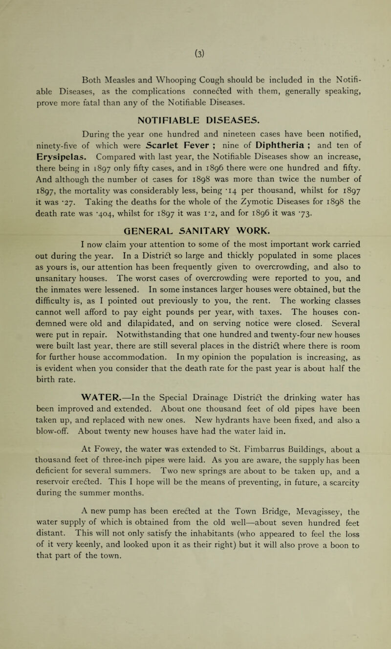 (3) Both Measles and Whooping Cough should be included in the Notifi¬ able Diseases, as the complications connected with them, generally speaking, prove more fatal than any of the Notifiable Diseases. NOTIFIABLE DISEASES. During the year one hundred and nineteen cases have been notified, ninety-five of which were Scarlet Fever ; nine of Diphtheria ; and ten of Erysipelas. Compared with last year, the Notifiable Diseases show an increase, there being in 1897 fifty cases, and in 1896 there were one hundred and fifty. And although the number of cases for 1898 was more than twice the number of 1897, the mortality was considerably less, being -14 per thousand, whilst for 1897 it was *27. Taking the deaths for the whole of the Zymotic Diseases for 1898 the death rate was '404, whilst for 1897 it was i'2, and for 1896 it was ’73. GENERAL SANITARY WORK. I now claim your attention to some of the most important work carried out during the year. In a Distridl so large and thickly populated in some places as yours is, our attention has been frequently given to overcrowding, and also to unsanitary houses. The worst cases of overcrowding were reported to you, and the inmates were lessened. In some instances larger houses were obtained, but the difficulty is, as I pointed out previously to you, the rent. The working classes cannot well afford to pay eight pounds per year, with taxes. The houses con¬ demned were old and dilapidated, and on serving notice were closed. Several were put in repair. Notwithstanding that one hundred and twenty-four new houses were built last year, there are still several places in the district where there is room for further house accommodation. In my opinion the population is increasing, as is evident when you consider that the death rate for the past year is about half the birth rate. WATER .—In the Special Drainage District the drinking water has been improved and extended. About one thousand feet of old pipes have been taken up, and replaced with new ones. New hydrants have been fixed, and also a blow-off. About twenty new houses have had the water laid in. At Fowey, the water was extended to St. Fimbarrus Buildings, about a thousand feet of three-inch pipes were laid. As you are aware, the supply has been deficient for several summers. Two new springs are about to be taken up, and a reservoir eredled. This I hope will be the means of preventing, in future, a scarcity during the summer months. A new pump has been eredfed at the Town Bridge, Mevagissey, the water supply of which is obtained from the old well—about seven hundred feet distant. This will not only satisfy the inhabitants (who appeared to feel the loss of it very keenly, and looked upon it as their right) but it will also prove a boon to that part of the town.