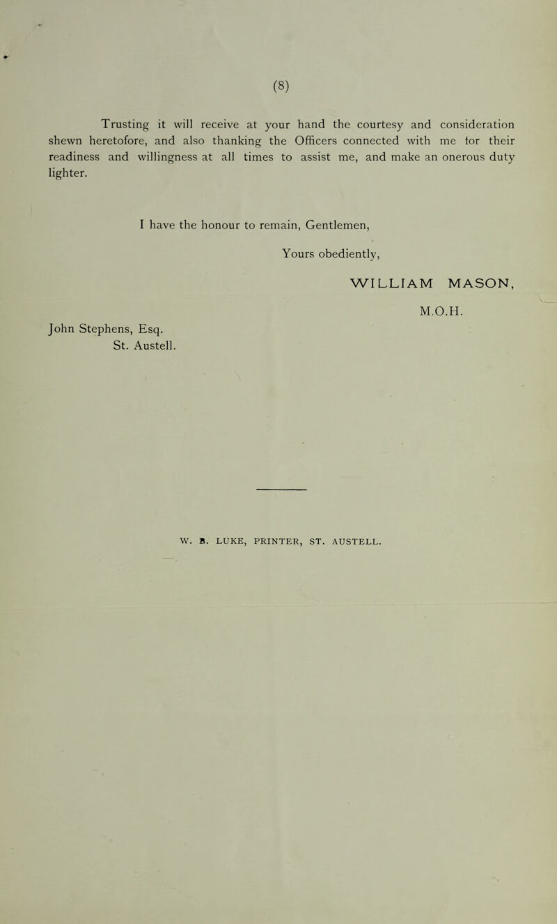 (8) Trusting it will receive at your hand the courtesy and consideration shewn heretofore, and also thanking the Officers connected with me tor their readiness and willingness at all times to assist me, and make an onerous duty lighter. I have the honour to remain. Gentlemen, Yours obedientlv, ✓ ' WILLIAM MASON, M.O.H. John Stephens, Esq. St. Austell. W. B. LUKE, PRINTER, ST. AUSTELL.