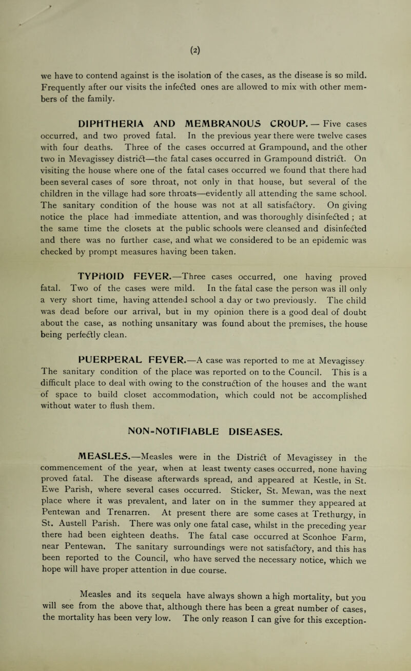 (2) vve have to contend against is the isolation of the cases, as the disease is so mild. Frequently after our visits the infedled ones are allowed to mix with other mem¬ bers of the family. DIPHTHERIA AND MEMBRANOUS CROUP. — Five cases occurred, and two proved fatal. In the previous year there were twelve cases with four deaths. Three of the cases occurred at Grampound, and the other two in Mevagissey distridt—the fatal cases occurred in Grampound district. On visiting the house where one of the fatal cases occurred we found that there had been several cases of sore throat, not only in that house, but several of the children in the village had sore throats—evidently all attending the same school. The sanitary condition of the house was not at all satisfactory. On giving notice the place had immediate attention, and was thoroughly disinfeCted ; at the same time the closets at the public schools were cleansed and disinfedled and there was no further case, and what we considered to be an epidemic was checked by prompt measures having been taken. TYPHOID FEVER.—Three cases occurred, one having proved fatal. Two of the cases were mild. In the fatal case the person was ill only a very short time, having attended school a day or two previously. The child was dead before our arrival, but in my opinion there is a good deal of doubt about the case, as nothing unsanitary was found about the premises, the house being perfectly clean. PUERPERAL FEVER .—A case was reported to me at Mevagissey The sanitary condition of the place was reported on to the Council. This is a difficult place to deal with owing to the construction of the houses and the want of space to build closet accommodation, which could not be accomplished without water to flush them. NON = NOTIFIABLE DISEASES. MEASLES.—Measles were in the District of Mevagissey in the commencement of the year, when at least twenty cases occurred, none having proved fatal. The disease afterwards spread, and appeared at Kestle, in St. Ewe Parish, where several cases occurred. Sticker, St. Mewan, was the next place where it was prevalent, and later on in the summer they appeared at Pentewan and Trenarren. At present there are some cases at Trethurgy, in St. Austell Parish. There was only one fatal case, whilst m the preceding year there had been eighteen deaths. The fatal case occurred at Sconhoe Farm, near Pentewan. The sanitary surroundings were not satisfactory, and this has been reported to the Council, who have served the necessary notice, which we hope will have proper attention in due course. Measles and its sequela have always shown a high mortality, but you will see from the above that, although there has been a great number of cases,