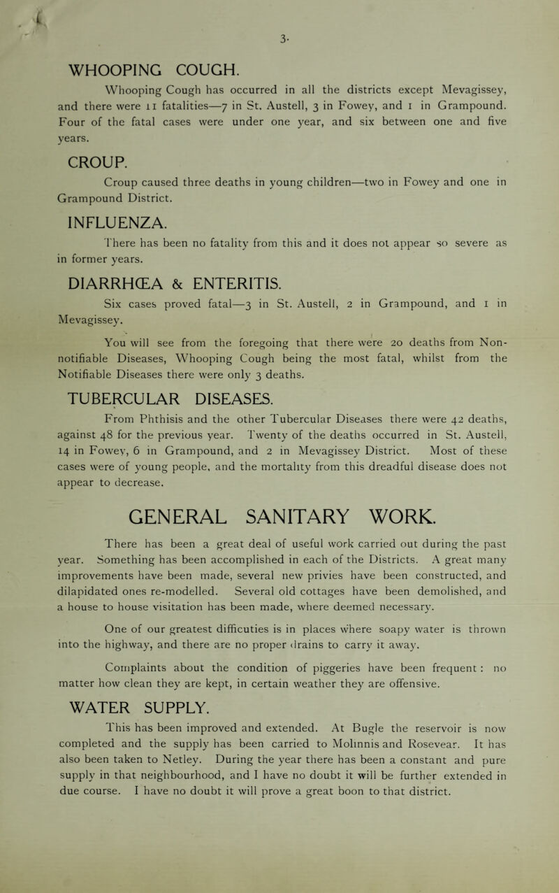 3- ( WHOOPING COUGH. Whooping Cough has occurred in all the districts except Mevagissey, and there were ii fatalities—7 in St. Austell, 3 in Fowey, and i in Grampound. Four of the fatal cases were under one year, and six between one and five years. CROUP. Croup caused three deaths in young children—two in Fowey and one in Grampound District. INFLUENZA. There has been no fatality from this and it does not appear so severe as in former years. DIARRHCEA & ENTERITIS. Six cases proved fatal—3 in St. Austell, 2 in Grampound, and i in Mevagissey. You will see from the foregoing that there were 20 deaths from Non- o o notifiable Diseases, Whooping Cough being the most fatal, whilst from the Notifiable Diseases there were only 3 deaths. TUBERCULAR DISEASES. From Phthisis and the other Tubercular Diseases there were 42 deaths, against 48 for the previous year. Twenty of the deaths occurred in St. Austell, 14 in Fowey, 6 in Grampound, and 2 in Mevagissey District. Most of these cases were of young people, and the mortality from this dreadful disease does not appear to decrease. GENERAL SANITARY WORK. There has been a great deal of useful work carried out during the past year. Something has been accomplished in each of the Districts. A great many improvements have been made, several new privies have been constructed, and dilapidated ones re-modelled. Several old cottages have been demolished, and a house to house visitation has been made, where deemed necessary. One of our greatest difficuties is in places where soapy water is thrown into the highway, and there are no proper drains to carry it away. Complaints about the condition of piggeries have been frequent : no matter how clean they are kept, in certain weather they are offensive. WATER SUPPLY. This has been improved and extended. At Bugle the reservoir is now completed and the supply has been carried to Molinnis and Rosevear. It has also been taken to Netley. During the year there has been a constant and pure supply in that neighbourhood, and I have no doubt it will be further extended in due course. I have no doubt it will prove a great boon to that district.