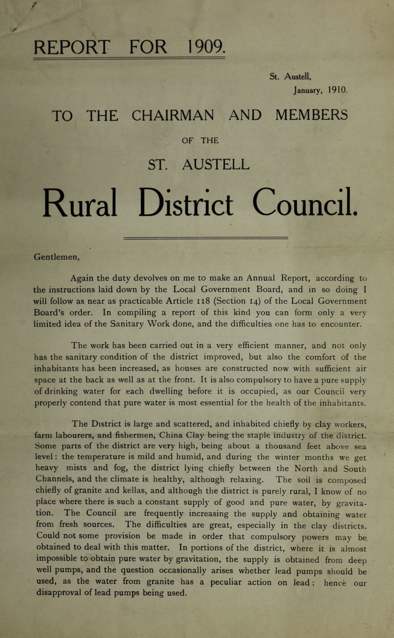 REPORT FOR 1909. St. Austell, January, 1910. TO THE CHAIRMAN AND MEMBERS OF THE ST. AUSTELL Rural District Council. Gentlemen, Again the duty devolves on me to make an Annual Report, according to the instructions laid down by the Local Government Board, and in so doing I will follow as near as practicable Article ii8 (Section 14) of the Local Government Board’s order. In compiling a report of this kind you can form only a very limited idea of the Sanitary Work done, and the difficulties one has to encounter. The work has been carried out in a very efficient manner, and not only has the sanitary condition of the district improved, but also the comfort of the inhabitants has been increased, as houses are constructed now with sufficient air space at the back as well as at the front. It is also compulsory to have a pure supply of drinking water for each dwelling before it is occupied, as our Council very properly contend that pure water is most essential for the health of the inhabitants. The District is large and scattered, and inhabited chiefly by clay workers, farm labourers, and fishermen, China Clay being the staple industry’ of the district. Some parts of the district are very high, being about a thousand feet above sea level: the temperature is mild and humid, and during the winter months we get heavy mists and fog, the district lying chiefly between the North and South Channels, and the climate is healthy, although relaxing. The soil is composed chiefly of granite and kellas, and although the district is purely rural, I know of no place where there is such a constant supply of good and pure water, by gravita¬ tion. The Council are frequently increasing the supply and obtaining water from fresh sources. The difficulties are great, especially in the clay districts. Could not some provision be made in order that compulsory powers may be obtained to deal with this matter. In portions of the district, where it is almost impossible to obtain pure water by gravitation, the supply is obtained from deep well pumps, and the question occasionally arises whether lead pumps should be used, as the water from granite has a peculiar action on lead: hence our disapproval of lead pumps being used.