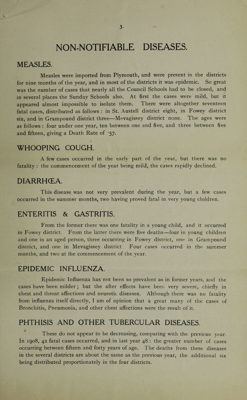 3- NON-NOTIFIABLE DISEASES. MEASLES. Measles were imported from Plymouth, and were present in the districts for nine months of the year, and in most of the districts it was epidemic. So great was the number of cases that nearly all the Council Schools had to be closed, and m several places the Sunday Schools also. At first the cases were mild, but it appeared almost impossible to isolate them. There were altogether seventeen fatal cases, distributed as follows : in St. Austell district eight, in Fowey district six, and in Grampound district three—Mevagissey district none. The ages were as follows : four under one year, ten between one and five, and three between five and fifteen, giving a Death Rate of ’57. WHOOPING COUGH. A few cases occurred in the early part of the year, but there was no fatality : the commencement of the year being mild, the cases rapidly declined. DIARRHCEA. This disease was not very prevalent during the year, but a few cases occurred in the summer months, two having proved fatal in very young children. ENTERITIS & GASTRITIS. From the former there was one fatality in a young child, and it occurred in Fowey district. From the latter there were five deaths—four in young children and one in an aged person, three occurring in Fowey district, one in Grampound district, and one in Mevagissey district Four cases occurred in the summer months, and two at the commencement of the year. EPIDEMIC INFLUENZA. Epidemic Influenza has not been so prevalent as in former years, and the cases have been milder ; but the after effects have been very severe, chiefly in chest and throat affections and neurotic diseases. Although there was no fatality from influenza itself directly, I am of opinion that a great many of the cases of Bronchitis, Pneumonia, and other chest affections were the result of it. PHTHISIS AND OTHER TUBERCULAR DISEASES. These do not appear to be decreasing, comparing with the previous year. In 1908, 42 fatal cases occurred, and in last year 48 : the greater number of cases occurring between fifteen and forty years of age. The deaths from these diseases in the several districts are about the same as the previous year, the additional six being distributed proportionately in the four districts.