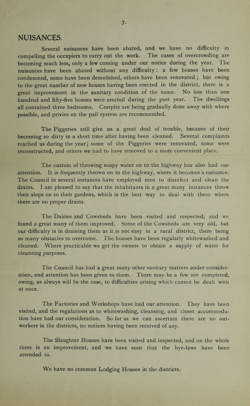 7- NUISANCES. Several nuisances have been abated, and we have no difficulty in compelling the occupiers to carry out the work. The cases of overcrowding are becoming much less, only a few coming under our notice during the year. The nuisances have been abated without any difficulty: a few houses have been condemned, some have been demolished, others have been renovated ; but owing to the great number of new houses having been erected in the district, there is a great improvement in the sanitary condition of the same. No less than one hundred and fifty-five houses were erected during the past year. The dwellings all contained three bedrooms. Cesspits are being gradually done away with where possible, and privies on the pail system are recommended. The Piggeries still give us a great deal of trouble, because of their becoming so dirty in a short time after having been cleaned. Several complaints reached us during the year; some of the Piggeries were renovated, some were reconstructed, and others we had to have removed to a more convenient place. The custom of throwing soapy water on to the highway has also had our attention. It is frequently thrown on to the highway, where it becomes a nuisance. The Council in several instances have employed men to disinfect and clean the drains. I am pleased to say that the inhabitants in a great many instances throw their slops on to their gardens, which is the best way to deal with them where there are no proper drains. The Dairies and Cowsheds have been visited and inspected, and we found a great many of them improved. Some of the Cowsheds are very old, but our difficulty is in draining them as it is not easy in a rural district, there being so many obstacles to overcome. The houses have been regularly whitewashed and cleaned. Where practicable we get the owners to obtain a supply of water for cleansing purposes. The Council has had a great many other sanitary matters under consider¬ ation, and attention has been given to them. There may be a few nor completed, owing, as always will be the case, to difficulties arising which cannot be dealt with at once. The Factories and Workshops have had our attention. They have been visited, and the regulations as to whitewashing, cleansing, and closet accommoda¬ tion have had our consideration. So far as we can ascertain there are no out¬ workers in the districts, no notices having been received of any. The Slaughter Houses have been visited and inspected, and on the whole there is an improvement, and we have seen that the bye-laws have been attended to. We have no common Lodging Houses in the districts.