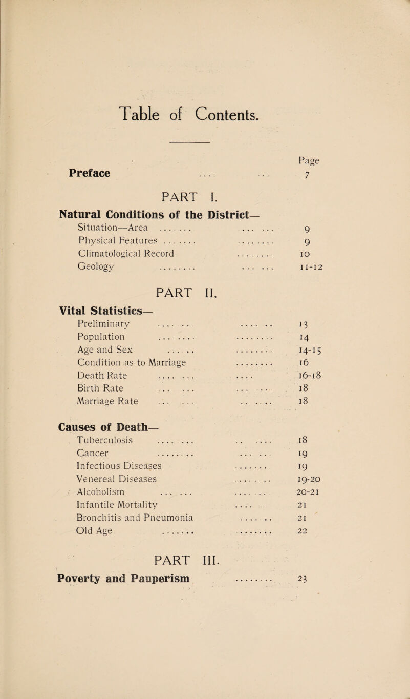 Table of Contents. Page Preface .... 7 PART I. Natural Conditions of the District- Situation—Area . .. 9 Physical Feature? . . 9 Climatological Record .. 10 Geologv .. . 11-12 o j PART IP Vital Statistics- Preliminary . . 13 Population . . 14 Age and Sex ..... . 14-15 Condition as to Marriage . 16 Death Rate . .... 16-18 Birth Rate . . 18 Marriage Rate . ...... 18 Causes of Death— . Tuberculosis ....... . 18 Cancer . . 19 Infectious Diseases . 19 Venereal Diseases . 19-20 Alcoholism 20-21 Infantile Mortality . 21 Bronchitis and Pneumonia . 21 Old Age . ....... 22 PART III. Poverty and Pauperism • • • • • 23