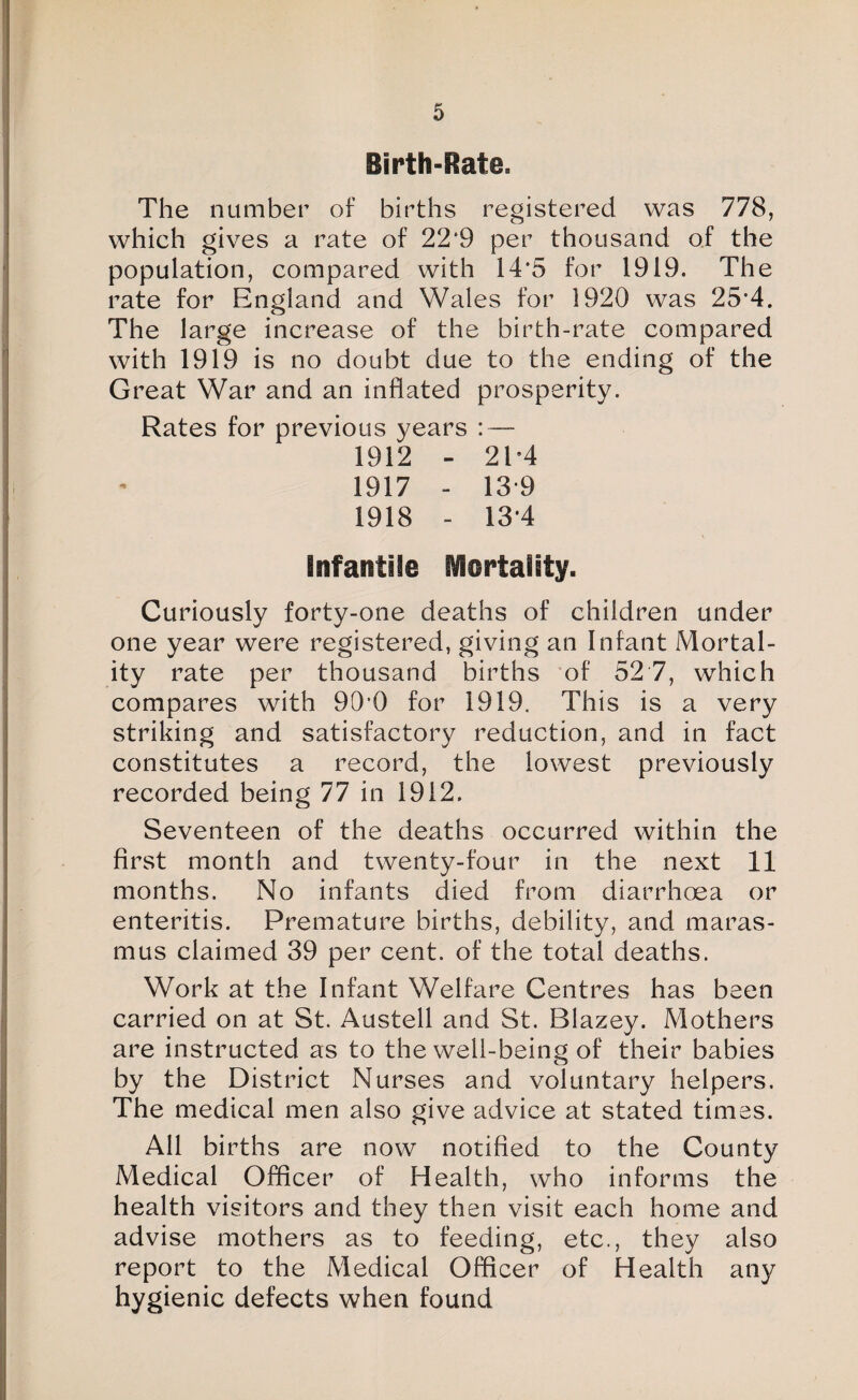 Birth-Rate. The number of births registered was 778, which gives a rate of 22*9 per thousand of the population, compared with 14*5 for 1919. The rate for England and Wales for 1920 was 25*4. The large increase of the birth-rate compared with 1919 is no doubt due to the ending of the Great War and an inflated prosperity. Rates for previous years : — 1912 - 2E4 1917 - 13-9 1918 - 13*4 Infantile Rflertality. Curiously forty-one deaths of children under one year were registered, giving an Infant Mortal¬ ity rate per thousand births 'of 52 7, which compares with 90’0 for 1919. This is a very striking and satisfactory reduction, and in fact constitutes a record, the lowest previously recorded being 77 in 1912. Seventeen of the deaths occurred within the first month and twenty-four in the next 11 months. No infants died from diarrhoea or enteritis. Premature births, debility, and maras¬ mus claimed 39 per cent, of the total deaths. Work at the Infant Welfare Centres has been carried on at St. Austell and St. Blazey. Mothers are instructed as to the well-being of their babies by the District Nurses and voluntary helpers. The medical men also give advice at stated times. All births are now notified to the County Medical Officer of Health, who informs the health visitors and they then visit each home and advise mothers as to feeding, etc., they also report to the Medical Officer of Health any hygienic defects when found