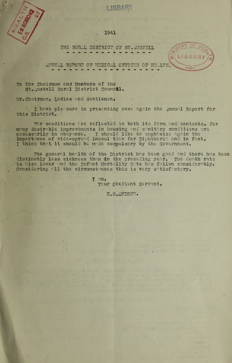 1941 LIHRAR^: THE. RUIL.L DISTRICT OE ST.AUSTELL Al'WAL RSRORT OE IEDIC..L CEEICER OF HTI.LTH, To the Chairman end Members of the St*Austell Rural District council. Mr.Chairman, Ladies and Gentlemen, * I have pleasure in presenting once again the 'i.nnual Report for this District. ’7ar conditions' are reflected in both its form and contents, for many desirable .improvements in housing --nd sanitary conditions are necessarily in nbcy-nce, i should like to emphasize avgain the importance of 7/ide-spread inocul:^ticn for Diphtheria and in f.act, I think that, it_ should be made compulsory by the Government. The general health of the District has been good and there has been distinctly less, sickness than an the preceding year. The death rc3te is also, lower and the infant Mortality Rate has fallen considerably, considering all the circunstances’this is' very satisfactory. t am, Your ohedient servant, } • I / 4.