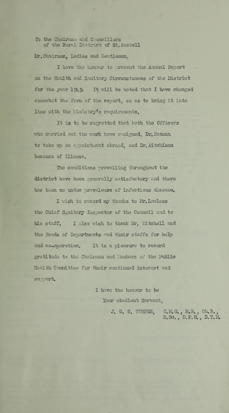 To the Chairniaa and Councillors of the Rural District of St.jAustell lir. Chairman, Ladies and G-entlemen, I have the honour to present the Annual Report on the Health and Sanitary Circumstances of the District for the year 1%.$, It v/ill be noted that I have changed somev/hat the foira of the report, so as to brin^ it into line v/ith the lilnistry’s requirements. It is to be regretted that both the Officers who carried out the work hove resigned. Dr, Bozi;^^! to take up an appointment abroad, and Dr. Aitchison because of illness. The conditions prevailing tliroughout the district have been generally satisfactory and there has been no undue prevalence of infectious disease, I wish to record my thanks to I.Ir,Lawless the Chief Sgnitary Inspector of the Council and to his staff, I also wish to thank Ivr, I.iitcholl and the Heads of DepartrAcnts and their staffs for help and co-eporation. It is a pleasure to record gratitude to the Chairman and I.iembers of the Public Health Coramittoo for their continued interest and support, I have the honour to bo Your obedient Servant, J. C. S. TURliER, C,IVI.G-. , M,B, , Ch.B. ,' B.Sc. , D.P.H, , D.T.M,