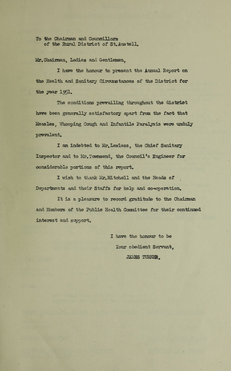 To the Chairman and Councillors of the Rural District of St.Austell. Mr. Chairman, Ladies and G-entlemen, I have the honour to present the Annual Report on the Health and Sanitary Circumstances of the District for the year I95I. The conditions prevailing throughout the district have been generally satisfactory apart from the fact- that Measles, Whooping Cough and Infantile Paralysis were unduly prevalent. I am indebted to Mr.Lawless, the Chief Sanitary Inspector and to Mr.Townsend, the Council’s Engineer for considerable portions of this report. I wish to thank Mr,Mitchell and the Heads of Departments and their Staffs for help and co-operation. It is a pleasure to record gratitude to the Chairman and Members of the Public Health Committee for their continued interest and support. I have the honour to be Your obedient Servant, JAMES TURNER.