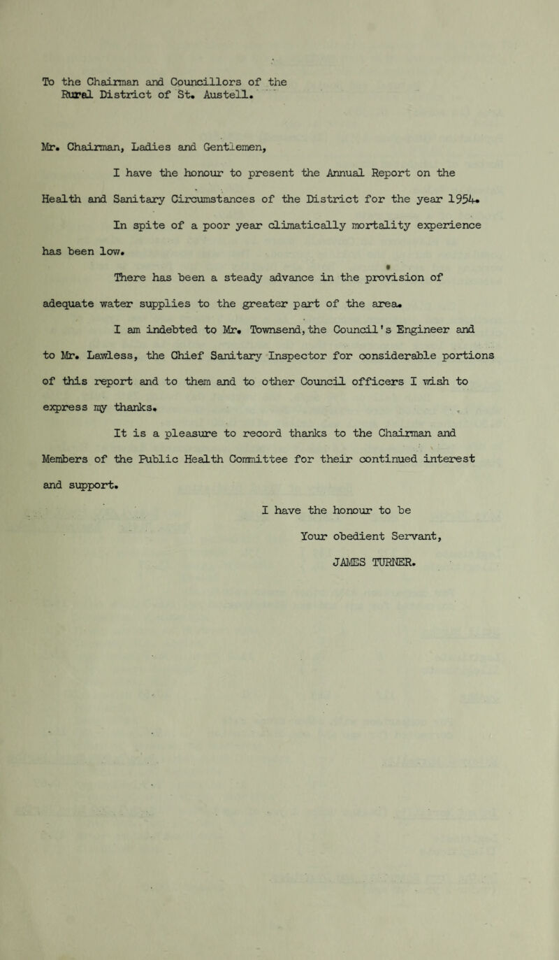 To the Chairman and Councillors of the Rural Distract of St* Austell. Mr. Chairman, Ladies and Gentlemen, I have the honour to present the Annual Report on the Health and Sanitary Circumstances of the District for the year 1954* In spite of a poor year climatically mortality experience has been lovv. t There has been a steady advance in the provision of adequate water supplies to the greater part of the area* I am indebted to Mr* Townsend,the Council’s Engineer and to Mr* Lawless, the Chief Sanitary Inspector for considerable portions of this report and to them and to other Council officers I wish to express my thanks* . , It is a plesLSure to record thanks to the Chairman and Members of the Public Health Committee for their continued interest and support. I have the honour to be Your obedient Servant, JAMES TURNER,