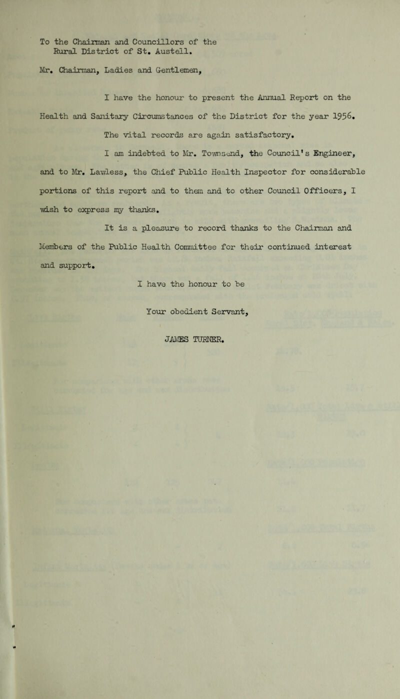 To the Chairman and Councillors of the Rural District of St. Austell. Mr. Chairman, Ladies and Gentlemen, I have the honour to present the Annual Report on the Health and Sanitary Circumstances of the District for the year 1956. The vital records are again satisfactory. I am indebted to Mr, Toiwn.sond, the Council's Engineer, and to Mr. Lav/less, the Chief Public Health Inspector for considerable portions of this report and to them and to other Council Officers, I wish to express my thanks. It is a pleasure to record thanks to the Chairman and Members of the Public Health Committee for their continued interest and support. I have the honour to be Your obedient Servant, JAMES TURNER.