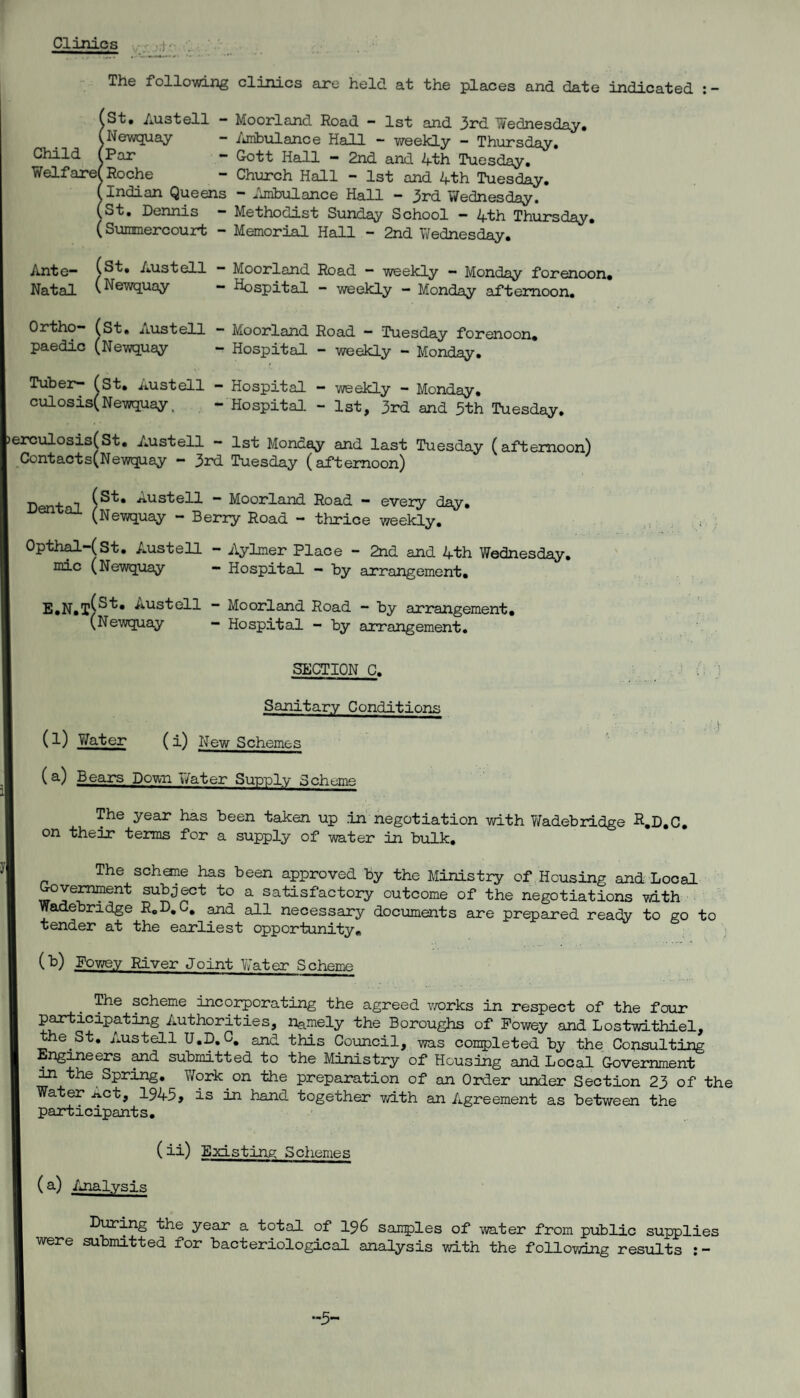 Clinics The follcwing clinics axe held at the places and date indicated : - iSt» Austell - Moorland Road - 1st and 3rd Wednesday. Newquay - /jiibiilance Hall - weekly - Thursday, — Gott Hall “ 2nd and Ath Tuesday. Roche - Church Hall - 1st and 4th Tuesday. Indian Queens - ^'Imbulance Hall - 3rd Wednesday. St, Dennis - Methodist Sunday School - 4th Thursday. (Suramercourt - Memorial Hall - 2nd Ti/ednesday, Ante” (St, Austell — Moorland Road “ weekly — Monday forenoon. Natal (Newquay — Hospital - weekly - Monday afternoon. Ortho- (St, Austell *■ Moorland Road — Tuesday forenoon, paedic (Newquay - Hospital - weekly - Monday. Tuber- (st, Austell - Hospital - weekly - Monday, culosis(Newquay. - Hospital - 1st, 3rd and 3th Tuesday. erculosis(St. Austell - 1st Monday and last Tuesday (afternoon) Contacts(Newquay — 3rd Tuesday (afternoon) Dental “ Moorland Road - every day, ^ (Newquay - Berry Road - thrice weekly. . Opth^-(St. Austell - Aylmer Place - 2nd and 4th Wednesday, mic (Newquay - Hospital - by arrangement, E,N,t(^^* Austell — Moorland Road - by arrangement, (Newquay - Hospital - by arrangement. SECTION C. Sanitary Conditions I- (l) Yfater ( i) New Schemes (a) Bears Down Water Sup-ply Scheme The year has been taken up in negotiation with Wadebrldge R.D,C, on their terms for a supply of water in bulk. The schane has been approved by the Ministry of,Housing and Local ^vemment subj^t to a satisfactory outcome of the negotiations with Wadebridge R.D.C, and all necessary documents are prepared ready to go to tender at the earliest opportunity, (b) Powey River Joint Vy’ater Scheme The scheme incorporating the agreed v/orks in respect of the four participating Authorities, namely the Boroughs of Powey and Lostwithiel, St. Austell U.D.C. and this Council, was completed by the Consulting Engineers ^d submitted to the Ministry of Housing and Local Government ^ the Spring, Vfork on the preparation of an Order xmder Section 23 of the Water Act, 1945, is in hand together vdth an Agreement as between the participants, (ii) Existing Schemes (a) Analysis During the year a total of I96 samples of water from public supplies were submitted for bacteriological analysis v/ith the follovdng results -5-