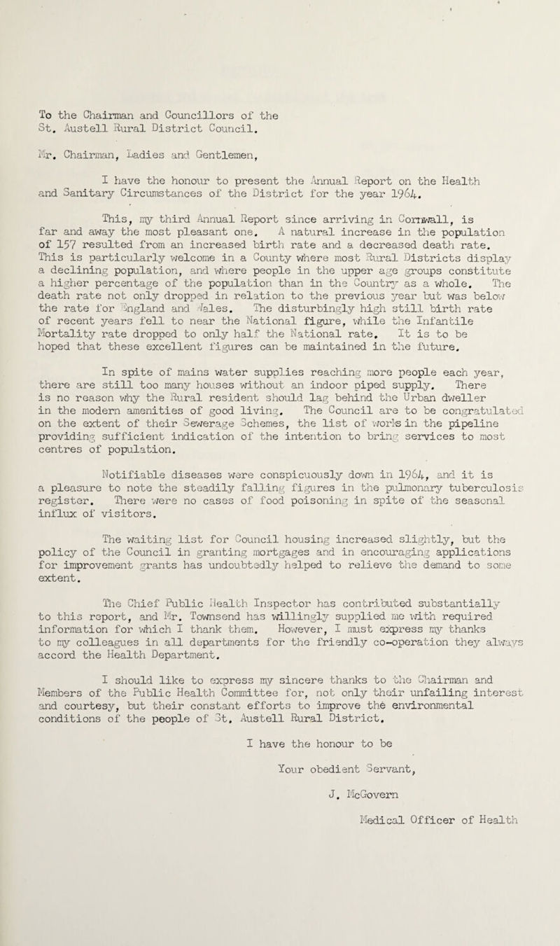 To the Chairman and Councillors of the St. Austell Rural District Council. iir. Chairman, Ladies and Gentlemen, I have the honour to present the Annual Report on the Health and Sanitary Circumstances of the District for the year 1964. This, my third Annual Report since arriving in Cornwall, is far and away the most pleasant one. A natural increase in the population of 157 resulted from an increased birth rate and a decreased death rate. This is particularly welcome in a County where most Rural Districts display a declining population, and where people in the upper age groups constitute a higher percentage of the population than in the Corntry as a whole. The death rate not only dropped in relation to the previous year but was below the rate for ingland and .feles. The disturbingly high still birth rate of recent years fell to near the National figure, v/hile the Infantile Morta]J.ty rate dropped to only half the National rate. It is to be hoped that these excellent figures can be maintained in the future. In spite of mains water supplies reaching more people each year, there are still too many houses without an indoor piped supply. There is no reason vdiy the Rural resident should lag behind the Urban dweller in the modern amenities of good living. The Council are to be congratulated on the extent of their Sewerage Schemes, the list of v7orl<s in the pipeline providing sufficient indication of the intention to bring services to most centres of population. Notifiable diseases were conspicuously down in I964, and it is a pleasure to note the steadily falling figures in the pulmonary tuberculosis register. Tliere were no cases of food poisoning in spite of the seasonal influx of visitors. The waiting list for Council housing increased slightly, but the policy of the Council in granting mortgages and in encouraging applications for improvement grants has undoubtedly helped to relieve the demand to some extent. The Chief Public Health Inspector has contributed substantially to this report, and Mr, Townsend has willingl3/' supplied mo v/ith required information for i,diich I thank them. However, I must express my thanks to ny colleagues in all departments for the friendly co-operation they always accord the Health Department. I should like to express my sincere thanks to the Chairman and Members of the Public Health Committee for, not only their unfailing interest and courtesy, but their constant efforts to improve the environmental conditions of the people of 3t. Austell Rural District, I have the honour to be Your obedient Servant, J. lie Govern Medical Officer of Health