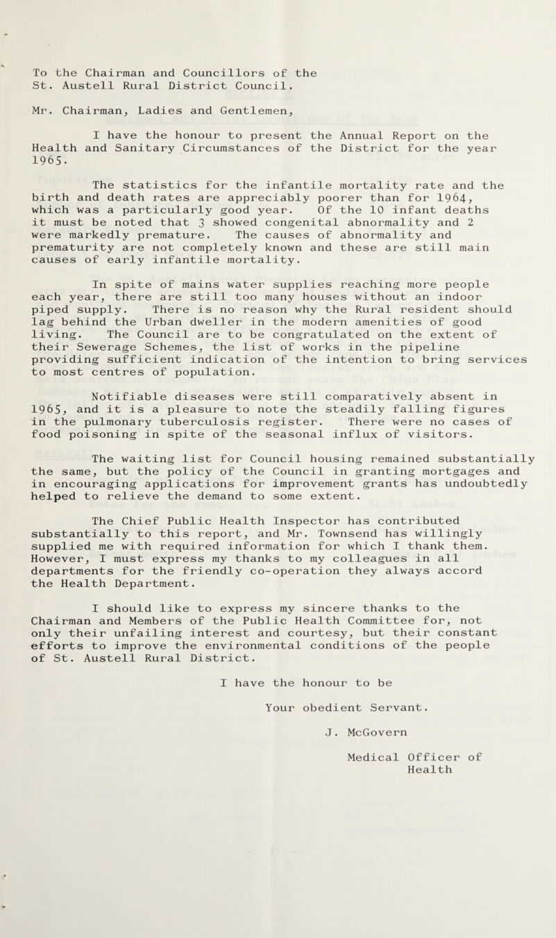 To the Chairman and Councillors of the St. Austell Rural District Council. Mr. Chairman, Ladies and Gentlemen, 1 have the honour to present the Annual Report on the Health and Sanitary Circumstances of the District for the year 1965. The statistics for the infantile mortality rate and the birth and death rates are appreciably poorer than for 1964^ which was a particularly good year. Of the 10 infant deaths it must be noted that 3 showed congenital abnormality and 2 were markedly premature. The causes of abnormality and prematurity are not completely known and these are still main causes of early infantile mortality. In spite of mains water supplies reaching more people each year, there are still too many houses without an indoor piped supply. There is no reason why the Rural resident should lag behind the Urban dweller in the modern amenities of good living. The Council are to be congratulated on the extent of their Sewerage Schemes, the list of works in the pipeline providing sufficient indication of the intention to bring services to most centres of population. Notifiable diseases were still comparatively absent in 1965^ and it is a pleasure to note the steadily falling figures in the pulmonary tuberculosis register. There were no cases of food poisoning in spite of the seasonal influx of visitors. The waiting list for Council housing remained substantially the same, but the policy of the Council in granting mortgages and in encouraging applications for improvement grants has undoubtedly helped to relieve the demand to some extent. The Chief Public Health Inspector has contributed substantially to this report, and Mr. Townsend has willingly supplied me with required information for which I thank them. However, I must express my thanks to my colleagues in all departments for the friendly co-operation they always accord the Health Department. I should like to express my sincere thanks to the Chairman and Members of the Public Health Committee for, not only their unfailing interest and courtesy, but their constant efforts to improve the environmental conditions of the people of St. Austell Rural District. I have the honour to be Your obedient Servant. J. McGovern Medical Officer of Health