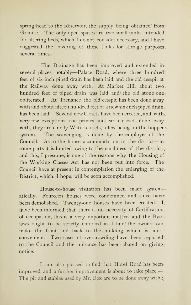 spring head to the Reservoir, the supply being obtained from’ Granite. The only open spaces are two small tanks, intended for filtering beds, which I do not consider necessary, and 1 have suggested the covering of these tanks for storage purposes, several times. The Drainage has been improved and extended ins several places, notably—Palace Road, where three hundred' feet of six-inch piped drain has been laid, and the old cesspit at the Railway done away with. At Market Hill about two. hundred feet of piped drain was laid and! the old stone one obliterated. At Trenance the old’cesspit has been done away with and about fifteen hundred feet of a new six-inch piped drain has been laid. Several new Closets have been erected, and; witfh very few exceptions, the privies and earth closets done away with, they are chiefly Water-closets, a few being on the hopper- system. The scavenging is done by the employes of the Council. As to the house accommodation in the district—in some parts it is limited owing to the smallness of the district,, and this, I presume, is one of the reasons why the Housing of the Working Classes Act has not been put into force. The Council have at present in contemplation the enlarging of the District, which, I hope, will be soon accomplished. House-to-house visitation has been made system¬ atically. Fourteen houses were condemned and! since have- been demolished. Twenty-one houses have been erected. I have been informed that there is no necessity of Certification of occupation, this is a very important matter, and the Bye¬ laws ought to be strictly enforced as I find the owners can make the front and back to the building which is most convenient. Two cases of overcrowding have been reportedr to the Council andi the nuisance has been abated on giving; notice. I am also pleased to find that Hotel Road has been improved and a further improvement is about to take place.— The pit and stables used by Mr. Box are to be done away with ;;