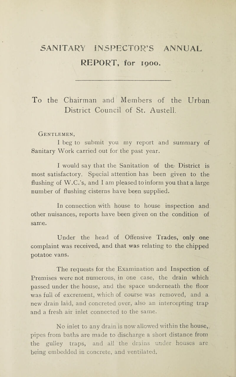 SANITARY INSPECTOR’S ANNUAL REPORT, for E900. To the Chairman and Members of the Urban District Council of St. Austell. Gentlemen, I beg to submit you my report and summary of Sanitary Work carried out for the past year. I would say that the Sanitation of the- District is most satisfactory. Special attention has been given to the flushing of W.C.’s, and I am pleased to inform you that a large number of flushing cisterns have been supplied. In connection with house to house inspection and other nuisances, reports have been given on the condition of same. Under the head of Offensive Trades, only one complaint was received, and that was relating to the chipped potatoe vans. The requests for the Examination and Inspection of Premises were not numerous, in one case, the drain which passed under the house, and the space underneath the floor was full of excrement, which of course was removed, and a new drain laid, and concreted over, also an intercepting trap and a fresh air inlet connected to the same. No inlet to any drain is now allowed within the house, pipes from baths are made to discharge a short distance from the gulley traps, and all the drains under houses are being embedded in concrete, and ventilated.