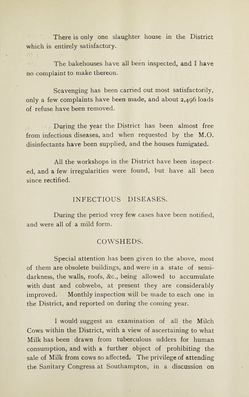 which is entirely satisfactory. The bakehouses have all been inspected, and I have no complaint to make thereon. Scavenging has been carried out most satisfactorily, only a few complaints have been made, and about 2,496 loads of refuse have been removed. r During the year the District has been almost free from infectious diseases, and when requested by the M.O. disinfectants have been supplied, and the houses fumigated. All the workshops in the District have been inspect¬ ed, and a few irregularities were found, but have all been since rectified. INFECTIOUS DISEASES. During the period vrey few cases have been notified, and were all of a mild form. COWSHEDS. Special attention has been given to the above, most of them are obsolete buildings, and were in a state of semi¬ darkness, the walls, roofs, &c., being allowed to accumulate with dust and cobwebs, at present they are considerably improved. Monthly inspection will be made to each one in the District, and reported on during the coming year. I would suggest an examination of all the Milch Cows within the District, with a view of ascertaining to what Milk has been drawn from tuberculous udders for human consumption, and with a further object of prohibiting the sale of Milk from cows so affected. The privilege of attending the Sanitary Congress at Southampton, in a discussion on