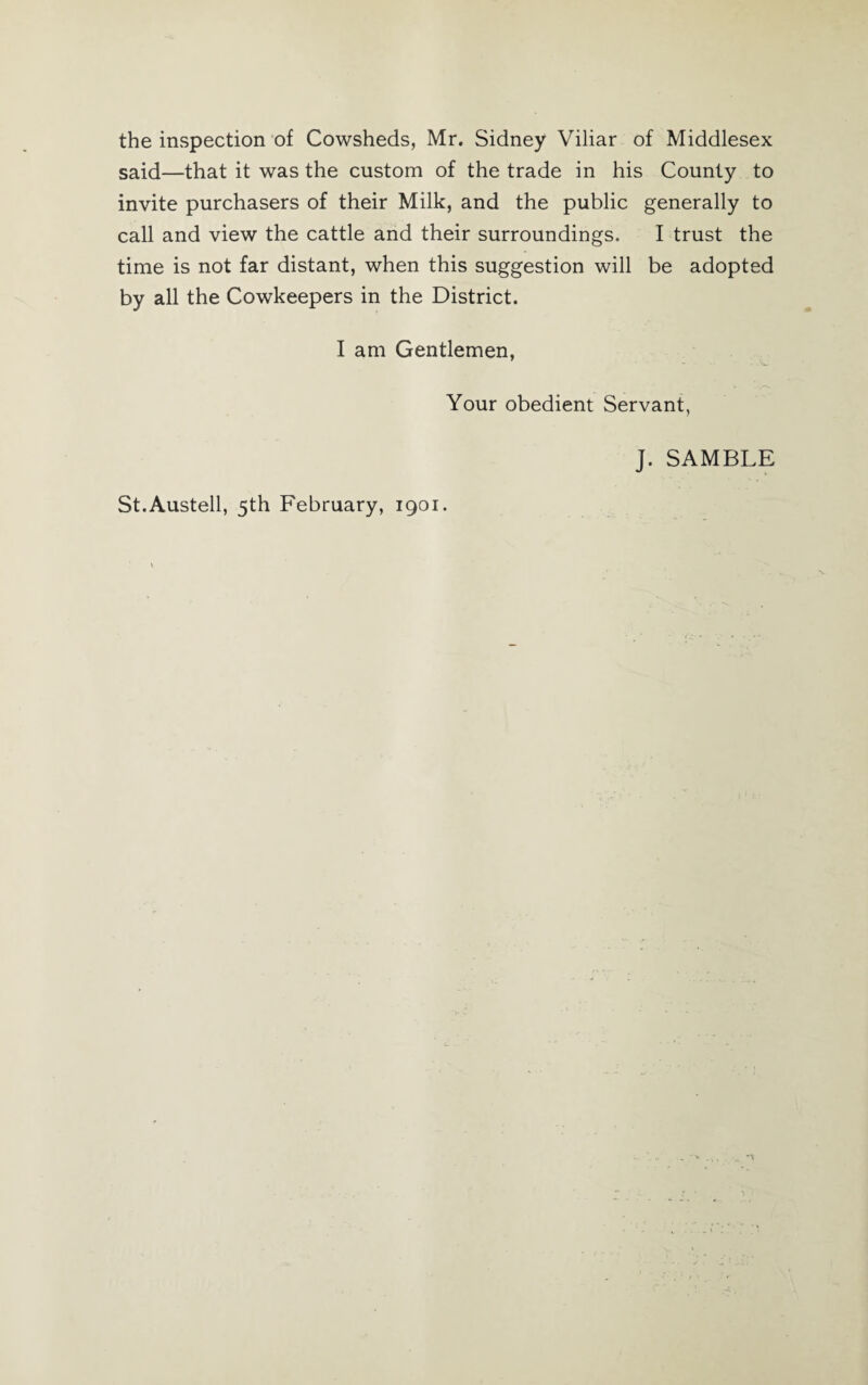 the inspection of Cowsheds, Mr. Sidney Viliar of Middlesex said—that it was the custom of the trade in his County to invite purchasers of their Milk, and the public generally to call and view the cattle and their surroundings. I trust the time is not far distant, when this suggestion will be adopted by all the Cowkeepers in the District. I am Gentlemen, Your obedient Servant, J. SAMBLE St.Austell, 5th February, 1901.