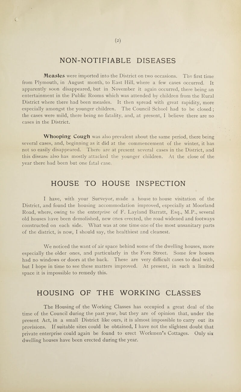 (2) NON-NOTIFIABLE DISEASES Measles were imported into the District on two occasions. The first time from Plymouth, in August month, to East Hill, where a few cases occurred. It apparently soon disappeared, but in November it again occurred, there being an entertainment in the Public Rooms which was attended by children from the Rural District where there had been measles. It then spread with great rapidity, more especially amongst the younger children. The Council School had to be closed; the cases were mild, there being no fatality, and, at present, I believe there are no cases in the District. Whooping Cough was also prevalent about the same period, there being several cases, and, beginning as it did at the commencement of the winter, it has not so easily disappeared. There are at present several cases in the District, and this disease also has mostly attacked the younger children. At the close of the year there had been but one fatal case. HOUSE TO HOUSE INSPECTION I have, with your Surveyor, made a house to house visitation of the District, and found the housing accommodation improved, especiallv at Moorland Road, where, owing to the enterprise of F. Layland Barratt, Esq., M.P., several old houses have been demolished, new ones erected, the road widened and footways constructed on each side. What was at one time one of the most unsanitary parts of the district, is now, I should say, the healthiest and cleanest. We noticed the want of air space behind some of the dwelling houses, more especially the older ones, and particularly in the Fore Street. Some few houses had no windows or doors at the back. These are very difficult cases to deal with, but I hope in time to see these matters improved. At present, in such a limited space it is impossible to remedy this. HOUSING OF THE WORKING CLASSES The Housing of the Working Classes has occupied a great deal of the time of the Council during the past year, but they are of opinion that, under the present Act, in a small District like ours, it is almost impossible to carry out its provisions. If suitable sites could be obtained, I have not the slightest doubt that private enterprise could again be found to erect Workmen’s Cottages. Only six dwelling houses have been erected during the year.