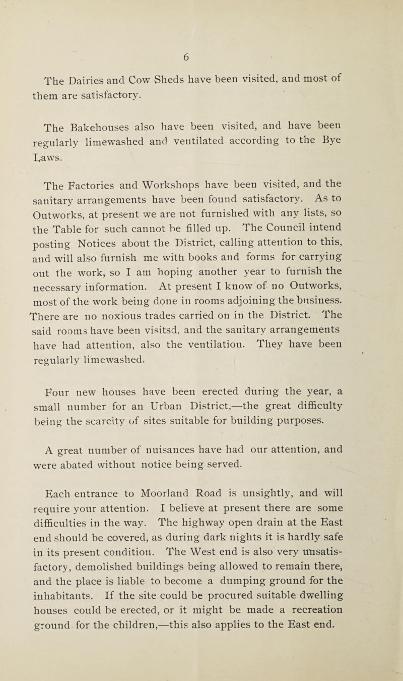 The Dairies and Cow Sheds have been visited, and most of them are satisfactory. The Bakehouses also have been visited, and have been regularly limewashed and ventilated according to the Bye Taws. The Factories and Workshops have been visited, and the sanitary arrangements have been found satisfactory. As to Outworks, at present we are not furnished with any lists, so the Table for such cannot be filled up. The Council intend posting Notices about the District, calling attention to this, and will also furnish me with books and forms for carrying out the work, so I am hoping another year to furnish the necessary information. At present I know of no Outworks, most of the work being done in rooms adjoining the business. There are no noxious trades carried on in the District. The said rooms have been visitsd, and the sanitary arrangements have had attention, also the ventilation. They have been regularly limewashed. Four new houses have been erected during the year, a small number for an Urban District,—the great difficulty being the scarcity of sites suitable for building purposes. A great number of nuisances have had our attention, and were abated without notice being served. Each entrance to Moorland Road is unsightly, and will require your attention. I believe at present there are some difficulties in the way. The highway open drain at the East end should be covered, as during dark nights it is hardly safe in its present condition. The West end is also very unsatis¬ factory, demolished buildings being allowed to remain there, and the place is liable to become a dumping ground for the inhabitants. If the site could be procured suitable dwelling houses could be erected, or it might be made a recreation ground for the children,—this also applies to the East end.