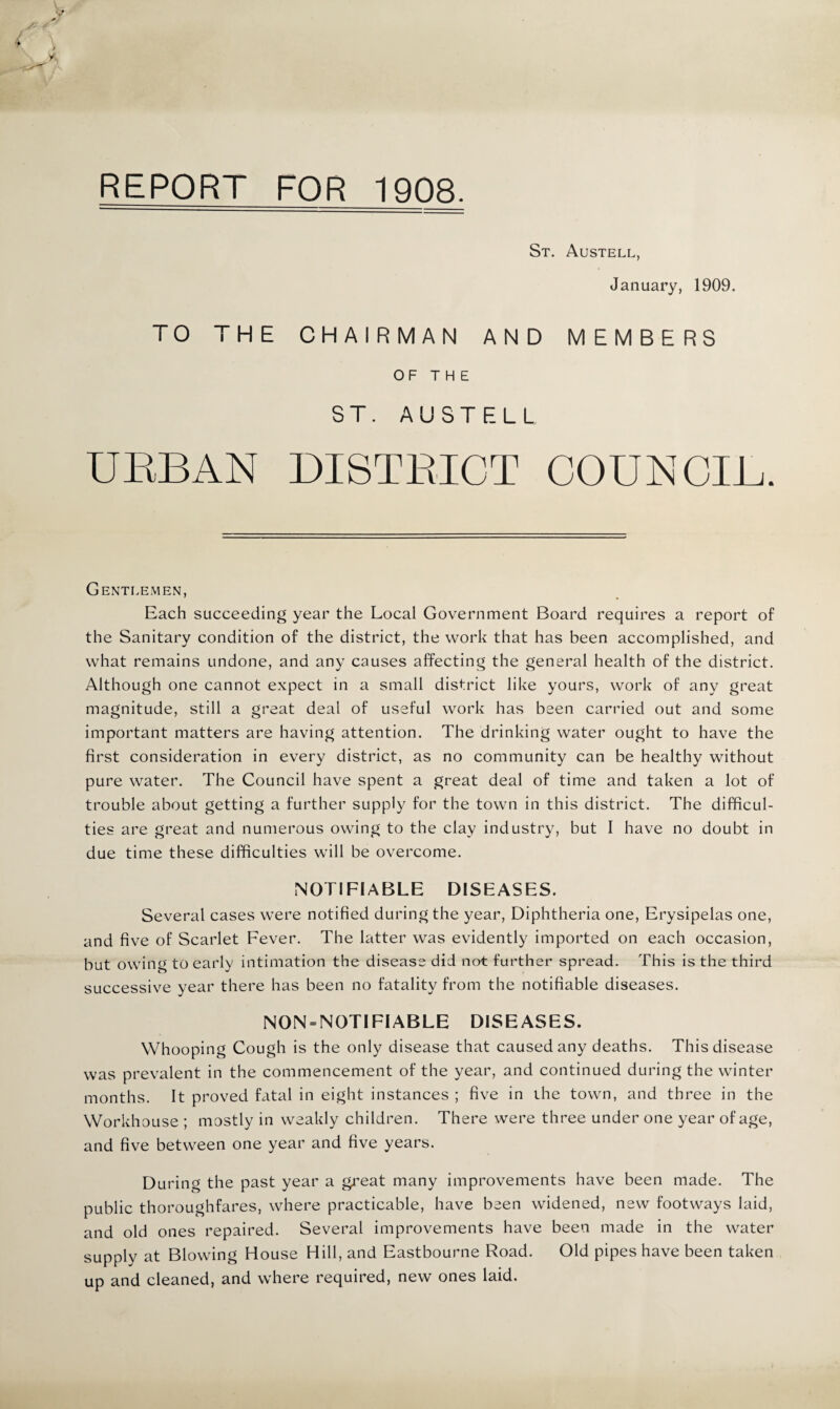 REPORT FOR 1908. V \ St. Austell, January, 1909. TO THE CHAIRMAN AND MEMBERS OF THE ST. AUSTELL UEBAN DISTRICT COUNCIL. Gentlemen, Each succeeding year the Local Government Board requires a report of the Sanitary condition of the district, the work that has been accomplished, and what remains undone, and any causes affecting the general health of the district. Although one cannot expect in a small district like yours, work of any great magnitude, still a great deal of useful work has been carried out and some important matters are having attention. The drinking water ought to have the first consideration in every district, as no community can be healthy without pure water. The Council have spent a great deal of time and taken a lot of trouble about getting a further supply for the town in this district. The difficul¬ ties are great and numerous owing to the clay industry, but I have no doubt in due time these difficulties will be overcome. NOTIFIABLE DISEASES. Several cases were notified during the year. Diphtheria one. Erysipelas one, and five of Scarlet Fever. The latter was evidently imported on each occasion, but owing to early intimation the disease did not further spread. This is the third successive year there has been no fatality from the notifiable diseases. NON = NOTIFIABLE DISEASES. Whooping Cough is the only disease that caused any deaths. This disease was prevalent in the commencement of the year, and continued during the winter months. It proved fatal in eight instances ; five in the town, and three in the Workhouse ; mostly in weakly children. There were three under one year of age, and five between one year and five years. During the past year a great many improvements have been made. The public thoroughfares, where practicable, have been widened, new footways laid, and old ones repaired. Several improvements have been made in the water supply at Blowing House Hill, and Eastbourne Road. Old pipes have been taken up and cleaned, and where required, new ones laid.