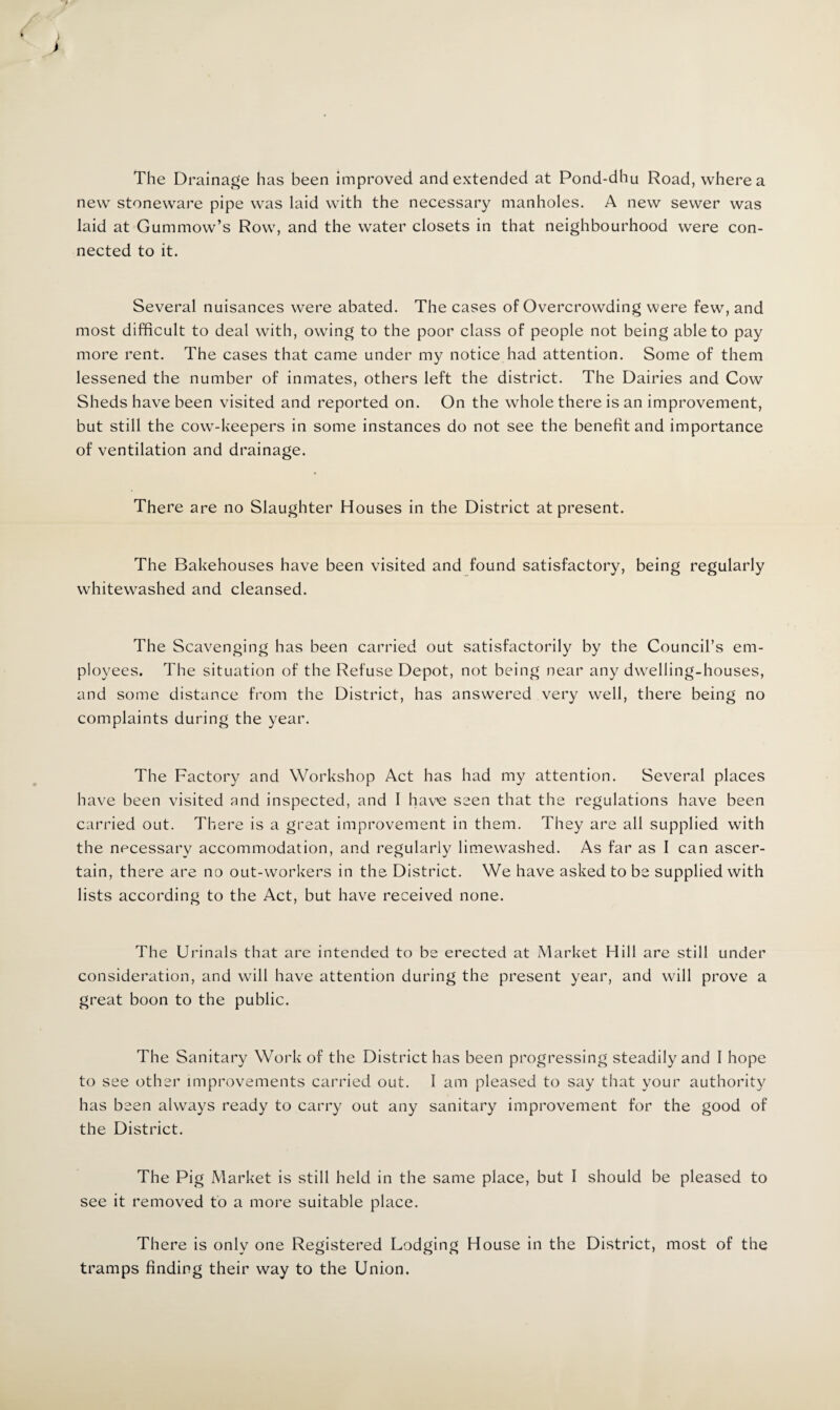 The Drainage has been improved and extended at Pond-dhu Road, where a new stoneware pipe was laid with the necessary manholes. A new sewer was laid at Gummow’s Row, and the water closets in that neighbourhood were con¬ nected to it. Several nuisances were abated. The cases of Overcrowding were few, and most difficult to deal with, owing to the poor class of people not being able to pay more rent. The cases that came under my notice had attention. Some of them lessened the number of inmates, others left the district. The Dairies and Cow Sheds have been visited and reported on. On the whole there is an improvement, but still the cow-keepers in some instances do not see the benefit and importance of ventilation and drainage. There are no Slaughter Houses in the District at present. The Bakehouses have been visited and found satisfactory, being regularly whitewashed and cleansed. The Scavenging has been carried out satisfactorily by the Council’s em¬ ployees. The situation of the Refuse Depot, not being near any dwelling-houses, and some distance from the District, has answered very well, there being no complaints during the year. The Factory and Workshop Act has had my attention. Several places have been visited and inspected, and I havxj seen that the regulations have been carried out. There is a great improvement in them. They are all supplied with the necessary accommodation, and regularly limewashed. As far as I can ascer¬ tain, there are no out-workers in the District. We have asked to be supplied with lists according to the Act, but have received none. The Urinals that are intended to be erected at Market Hill are still under consideration, and will have attention during the present year, and will prove a great boon to the public. The Sanitary Work of the District has been progressing steadily and I hope to see other improvements carried out. 1 am pleased to say that your authority has been always ready to carry out any sanitary improvement for the good of the District. The Pig Market is still held in the same place, but I should be pleased to see it removed to a more suitable place. There is only one Registered Lodging House in the District, most of the tramps finding their way to the Union.