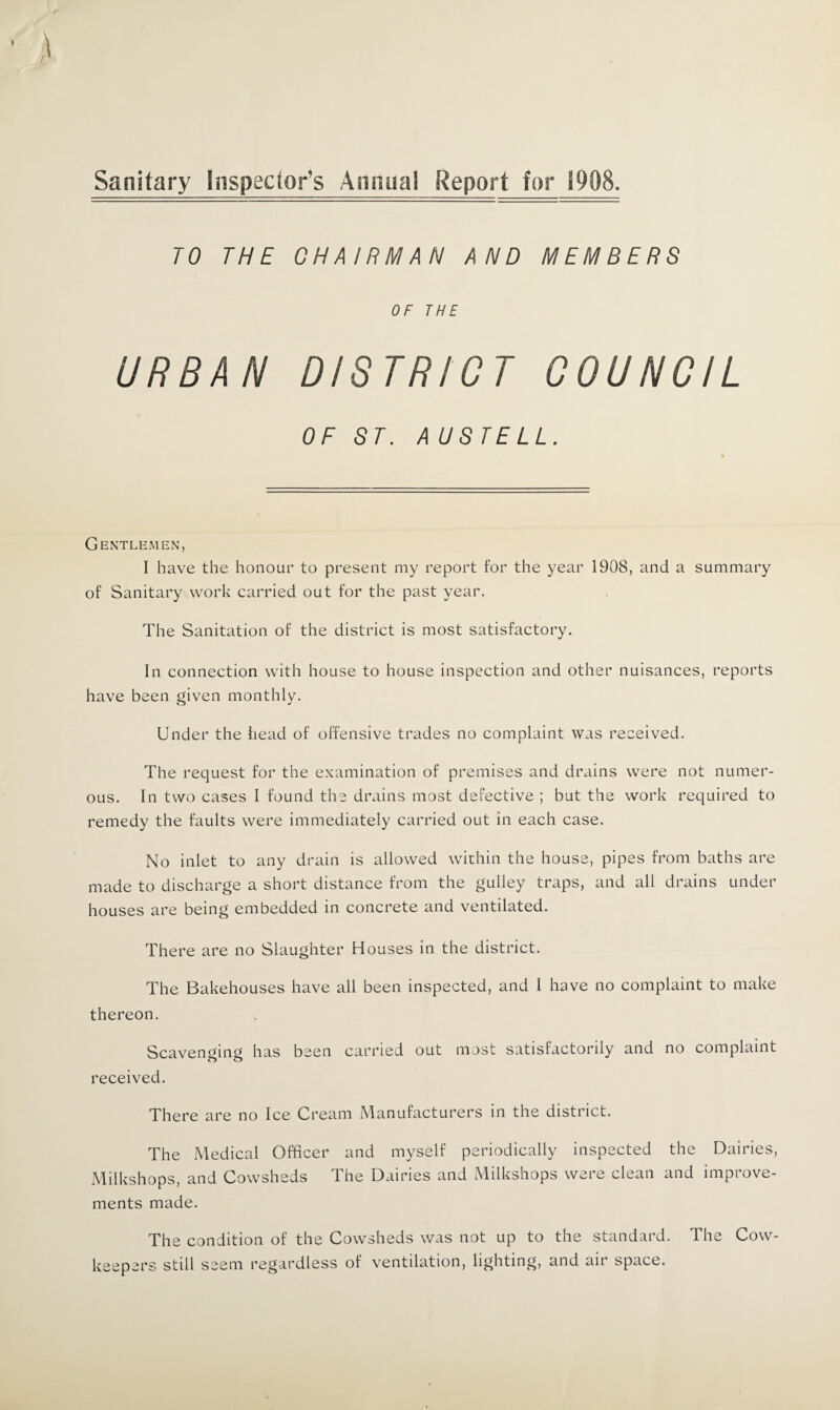 Sanitary Inspector’s Annual Report for 1908. TO THE CHAIRMAN AND MEMBERS OF THE URBAN DISTRICT COUNCIL OF ST. AUSTELL. Gentlemen, I have the honour to present my report for the year 1908, and a summary of Sanitary work carried out for the past year. The Sanitation of the district is most satisfactory. In connection with house to house inspection and other nuisances, reports have been given monthly. Under the head of offensive trades no complaint was received. The request for the examination of premises and drains were not numer¬ ous. In two cases I found the drains most defective ; but the work required to remedy the faults were immediately carried out in each case. No inlet to any drain is allowed within the house, pipes from baths are made to discharge a short distance from the gulley traps, and all drains under houses are being embedded in concrete and ventilated. There are no Slaughter Houses in the district. The Bakehouses have all been inspected, and I have no complaint to make thereon. Scavenging has been carried out most satisfactorily and no complaint received. There are no Ice Cream Manufacturers in the district. The Medical Officer and myself periodically inspected the Dairies, Milkshops, and Cowsheds The Dairies and Milkshops were clean and improve¬ ments made. The condition of the Cowsheds was not up to the standard. The Cow- keepers still seem regardless of ventilation, lighting, and air space.