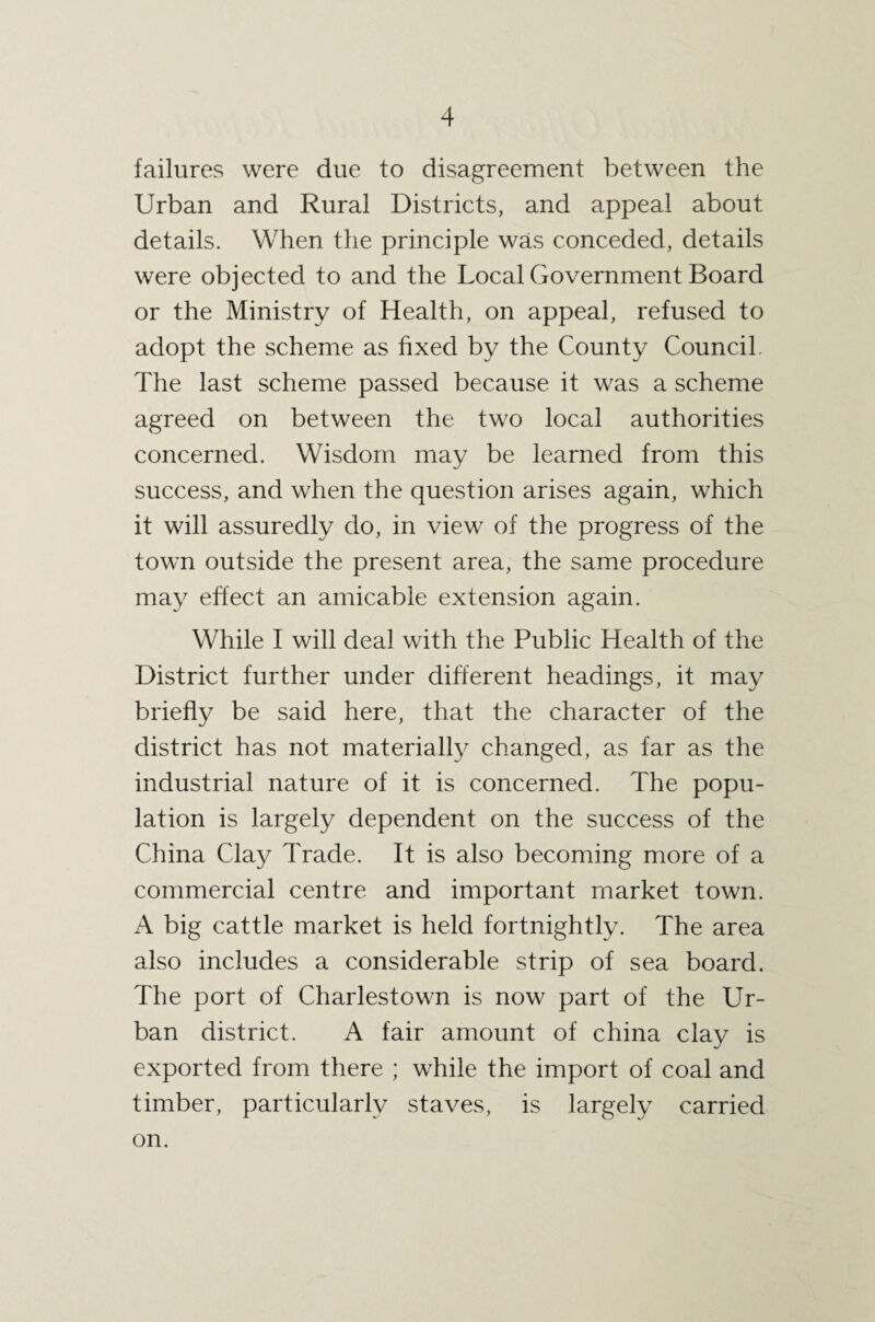 failures were due to disagreement between the Urban and Rural Districts, and appeal about details. When the principle was conceded, details were objected to and the Local Government Board or the Ministry of Health, on appeal, refused to adopt the scheme as fixed by the County Council. The last scheme passed because it was a scheme agreed on between the two local authorities concerned. Wisdom may be learned from this success, and when the question arises again, which it will assuredly do, in view of the progress of the town outside the present area, the same procedure may effect an amicable extension again. While I will deal with the Public Health of the District further under different headings, it may briefly be said here, that the character of the district has not materially changed, as far as the industrial nature of it is concerned. The popu¬ lation is largely dependent on the success of the China Clay Trade. It is also becoming more of a commercial centre and important market town. A big cattle market is held fortnightly. The area also includes a considerable strip of sea board. The port of Charlestown is now part of the Ur¬ ban district. A fair amount of china clay is exported from there ; while the import of coal and timber, particularly staves, is largely carried on.