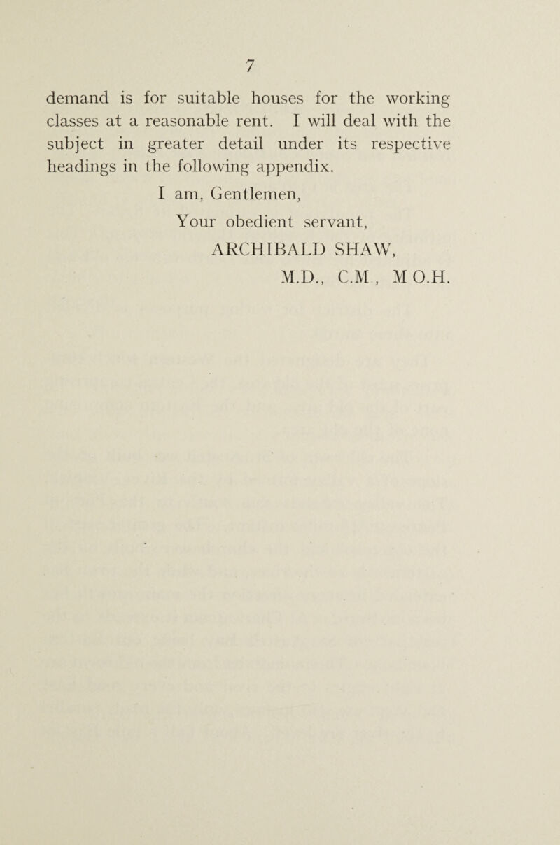 / demand is for suitable houses for the working classes at a reasonable rent. I will deal with the subject in greater detail under its respective headings in the following appendix. I am, Gentlemen, Your obedient servant, ARCHIBALD SHAW, M.I)., C.M , MO.H.