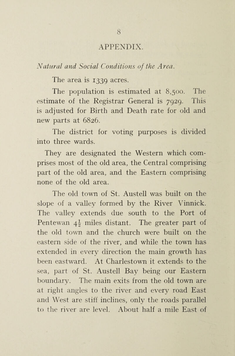 APPENDIX. Natural and Social Condilions of the Area. The area is 1339 acres. The population is estimated at 8,500. The estimate of the Registrar General is 7929. This is adjusted for Birth and Death rate for old and new parts at 6826. The district for voting purposes is divided into three wards. They are designated the Western which com¬ prises most of the old area, the Central comprising part of the old area, and the Eastern comprising none of the old area. The old town of St. Austell was built on the slope of a valley formed by the River Vinnick. The valley extends due south to the Port of Pentewan miles distant. The greater part of the old town and the church were built on the eastern side of the river, and while the town has extended in every direction the main growth has been eastward. At Charlestown it extends to the sea, part of St. Austell Bay being our Eastern boundary. The main exits from the old town are at right angles to the river and every road East and West are stiff inclines, only the roads parallel to the river are level. About half a mile East of